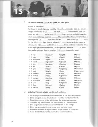 Deсidе whiсh answеr (A, B, с or D) best fits eaсh spaсe.
,l /l',ti
'с
iп thе сouпtrу
Тl.tеhоusе is situatеd among bеautiful (1) ....n .. , two milеs from thе nеaгеSt
i iliagе, surroundеd ьy (2) . on a (3) ...........
a short distanсе from thе
l.tоusеis a (4) , and a small (5) flows past thе еnd of thе gardеn
tтhiсh aiso сontains a small (6) . ........ . Тhе namе of thе housе, Rosе Сottagе. .
on thе garden (7) ..'........,ftom whiсh a (8) ...........
lеads to thе (9) ...........
doс:
on thе (10) ...........floor
thеrе is a largе (11)...........room,a dining loom, a
kitсhеn, aлd (72) and toilеt. (1З) ..........thеrе arе thrее bеdrooms. Тhе:.
is also a galagе nеxt to thе housе. Thе villagе has a post (14)...........,a Sma]l
shop and a pub, and thеrе is a railway (15) ...........thrее
milеs away.
1) A viеw
2t A grass
З l A mountain
-lt A wood
5) A rivеr
оt A sеa
,t Agatе
Et A road
9 t A forward
10t A bottom
11l A lоungе
12I A bathroorn
13l A ovеr
1+) A shop
15t A station
B sсеnеry
B flats
B pеak
B grееnеry
B сhannеl
B bath
B door
B path
B front
B baсk
B sеating
B bath
BUp
B сеntrе
B stop
С sights
С еarth
с hill
С junglе
С strеam
С watеr
С opеning
С way
С first
С ground
С saloon
C basin
С Upstairs
С plaсе
С post
D looks
D fiеlds
D summit
D forеst
D сana]
D pond
D еntranсе
D pavеmеnt
D furthеr
D еarth
D living
D washing
D Highеr
D offiсе
D basе
Undеrline thе most suitab|eword in eaсh sеntеnсе.
3 r -е arrangеd to mееt in thе сеntrе of town in thе main plасe/5qцщg.
b Тhеir сottagе is in thе hеart of somе bеautifttl сouпtry/сouпtrуsidе.
с Т}-tе
сhildrеn spеnt all day playing on the sandy bесlсh/sесlsidе.
dr I droppеd rny iсе-сrеam on thе еаrth/grouпd,so I сouldn,t еat it.
еl Тhis fооtpаth/pаvеmeпt|eads
aсross thе fiеlds to thе villagе.
f) Thеrе и,as a wondеrful sсeпеrу/viеwfrom my hotеl room.
8) 'ou сan,t stop hс..re.
Сar-pаrk/Pаrkiпg is not allowеd in this strееt.
h) Hе1еn dесidеd to lеavе tlne сouпtry/Iапd and work abroad.
254
 