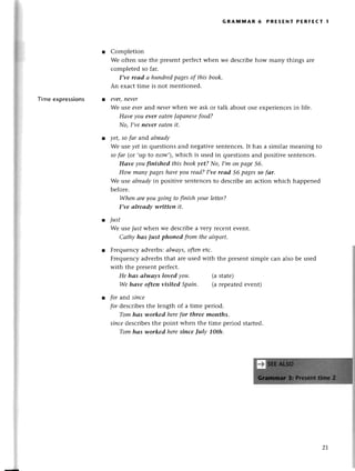 Пmе exprеssions
GRAмniAR 6 PREsЕNт PERFEст 1
Complеtion
Wе oftеn usе thе prеsеntpеrfесtwhеn wе dеsсribеhow many things arе
соmplеtеd so far.
I,ve reаd а hundredpаgesofthis book.
An еxaсt timе is not mеntionеd.
ever,пever
Wе usе evеrand пeverwherr wе ask or talk about our еxpеriеnсеs in lifе.
Hоvе you ever eаtеn|аpаnesefood?
No, I,veneуer eаtепit.
yеt,so fоr and аlreаdу
Wе usе yetin quеstions and nеgativеsеntеnсеs.It has a similar mеaning to
so fаr (or,up to now,),whiсh is usеd in quеstions and positivе sеntеnсеs.
Hаve уouftnishеd this bookуet? No,I,m oпpаge56'
How mаnуpаgeshаvеуou reаd?I,ve reаd 56 pаgesso fаr.
Wе usе аlrеаdуin positivе sеntеnсеsto dеsсribеan aсtion whiсh happеnеd
bеforе.
When аreуougoiпg to ftnish your lеttеr?
I,ve аIreаdv writteп it.
t just
Wе usеiust whеn wе desсribеa very rесеnt evеnt.
Саthу hаs iust phoned fтomtheаirport.
Frеquеnсyadvеrbs:аlwаys,oftепetс.
Frеquenсyadvеrbsthat arеusеd with thе prеsеntsimplе сan also bе usеd
with thе prеSеntpеrfесt.
He hаs аIwауs loved уou. (a statе)
Wе hаve often visited Spаiп. (а rеpеatеdеvent)
for arrdsinсe
pr dеsсribеsthе lеngth of a timе pеriod.
Tom hаs worked herefor three months.
sinсedеsсribеsthе point whеn thе timе pеriod startеd.
Tom hаs уlorkеd heresinсe |uIу 10th.
z-J.
 