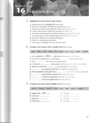 its
2
Undеrlinethe сorreсtword in eaсhsentenсе.
a) Would you likе a breаd/tp]]
with your soup?
b) Thе firstсoursе/p/сfe
сonsistеdof сold fish and sa]ei'
с) That was a rеallylovеly food/meаI.
Plеasеlеt mе !аr :l: r-оu'
d) I fеlt so thirstythat I drank two саns/tiпs
of Согkr С...з.
е) Nowadays many pеoplе tluу frozeп/iсеd
food in5tеai :: ::еsr fоod
f) Сould you givе mе thе rесeipt/rесipe
for this сakе?Itr се.iсi.l;s.
g) This piе is fantastiсl It's rca||уtаsteful/tаstу,
h) Hеlеn is a rеally good сook/сooker.
i) Сan I havе a fork/spooп
so I сan stir my сoffее?
Comрleteeасhsentеnсewith a suitabIe
verb from thе boх.
glatе mlx pееl
add.
t:1,:,
a)
b)
с)
d)
е)
f
o)
б/
h)
D
i)
саlt
a) pеppеIano ....ч:,.i.::....'......
b) knifеand .....................
с) еggand .............'.......
d) brеadand .....................
е) :isr end
fl о:] ;nJ ...................--
O) r-lln,]nd
о -..г .--.
I r tеa and
feirsЕ squееZе
I ::;:S.
;:е in hot oil.
Put all thе ingrеdiеntsin a bowl and
First ........... thе onions into small piесеs.
I wantеd to .....................
somе сakеs this mотn::.:
Tastе thе soup, and .. salt and pерpе: ;
..thе potatoеs,and thеn сut thеm l:l:-.
Thеsеvеgеtablеs
tastеgrеatif you ............'....'...
:a=
.. somесhееSе,
and sprinklеit оr-еl::е
.. a lеmon and sprinklе thе julсе О.i] .].:
.. thе riсе in saltеd watеr for tеn п-ilг.:;s
CompIetеeaсhphrasewith a suitabIe
word from thе box.
baсon bisсuits buttеr сhips fork fl++ sauсег Йnegar
257
 