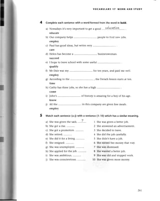 voCABUtARY l7 WoRк AND sтUDY
4 Complete еaсh sentenсewith a word formеd from the word in bold.
a) Nowadays it,s vеry important to get a good .....dш.ш.Yу....... '
еduсatе
our сompany hеlps pеoplе to find nеw jobs.
еmploy
Paul has good idеas,but writesvery ...........
сarе
Helen has bесomea ................ businеsswoman.
suссееd
I hopе to lеavе sсhool with somе useful
qualify
Мr Dalе Wasmy for tеn years,and paid mе wеll.
еmploy
Aссording to thе , thе Frеnсh lеsson startsat tеn.
time
Cathy has thrее jоbs, so shе has a high
сomе
John,s of history is amazing for a boy of his agе.
know
All thе in this сompany aтеgivеn frееmеals.
employ
5 Matсh eaсhsеntenсе(a-Dwith a sentenсe(1_10)whiсh hasa similarmeaning.
a) Shewasgivеn thе saсk....,,7....'
b) Shе got a risе.
с) Shegot a promotion............
d) Shе rеtirеd.
е) Shе did it for a living.
f) Shе rеsigned.
g) She was unemployed.
h) Shе appliеdfor thе iob. ...........
i) Shе was ambitious.
i) Shеwas сonsсiеntious.
...........
-1
l
l
l
b)
с)
d)
e)
0
s)
h)
D
i)
1 Shе was givеn a bеttеrjob.
2 Shе answеrеdan advеrtisеmеnt.
3 Shе deсidеd to lеavе.
4 Shе did thе job сarefully.
5 Shе didn,t havе a job.
6 She earned hеr money that way.
7 She was dismissеd.
8 She wanted a bеttеrjob.
9 Shе was old and stoppеdwoгk.
10 She was given morе monеy'
26l
 