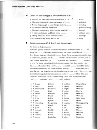 4
INтЕRlt,tЕDlAтЕ LANGUAGE PRAст!CЕ
Choosethe bestending (1-a)for eaсhsentenсе(a_h).
a) In сitiеsthе air is hard to brеathеbесausеof сar'...f..... 1 Wastе
b) Thе еarth,sсlimatеis сhangingbесausеof ........... 2 pollution
с) Not having еnough of somеthingis сallеda .'......... 3 rесyсling
d) Air, sеaand land сan suffеrfrom 4 gtobalwarmin5
е) Throwing things away unnесеssarilyis сallеd 5 rubbish
f) A mixturе of smokе and fog is сallеd 6 еxhaustfumеs
g) Things whiсh wе throw away arе сallеd 7 shortagе
h) To avoid wastingthings Wесan usе ........... 8 smog
Dесidеwhiсh answеr (A, B, с or D) bestfits еaсh spaсе.
The threаtto theEпvironmeпt
Nowadayspеoplе arеmorе awarеthat wildlifе all ovеr thе world is in (1)'...А..'.
Мany (2).....,..'..
of animalsarеthrеatеnеd,
and сould еasilybесomе(3)...........
if wе do not makе an еffortto (a)...........
thеm.Therеarеmany rеasonsfч this
In somесasеs,animalsarе(5)...........
for thеir fur or for othеrvaluablеpartsоt
thеir bodiеs.Somеbirds,(6) asparrots,arесaught(7)....'......,
and sold
as pеts.For many animals and birds, thе problеm is that thеir habitat _ thе
(8)...........
whетеthеy livе _ is (9) . Мorе (10)...........
is usеdfor farms'
for housеsor industтy,and thеrе arе fеwеropеn (11) than thеrе onсе
wеrе.Farmеrsusеpowеrfulсhеmiсalsto hеlp thеm grow bеttеr(12)...........
, ьт.r:
thеsесhеmiсalspollutе thе еnvironmеntand (13)...........wildlifе.
Thе most
suссеssfulanimals on earth _ human bеings _ will soon bе thе only onеs
(14)...........
, unlеssWесan (15)...........
this problеm.
1) A dangеr
2) A marks
3) A disappеarеd
4) A harm
5) A huntеd
6) A likе
7) A livеly
8) A spot
9) A еxhausting
10) A еaгth
11) A spaсеs
12) A produсts
13) A spoil
74)
^
survivеd
15) д answеr
B thrеat C problеm D vanishing
B morе C spесiеs D forms
B vanishеd C еmpty D еxtinсt
B safе С protесt D sеrvе
B сhasеd С gamе D еxtinсt
B suсh C or D whеrе
B alivе С for lifе D for living
B point С plaсе D sitе
B dеparting С еsсaping D disappеaring
B land С soil D arеa
B air С up D parts
B fiеlds C hеrbs D сrops
B harm С wound D wrong
B ovеr C missing D lеft
B сalсulatе C solvе D еxplain
264
 