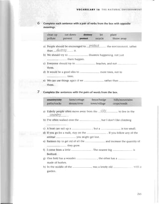 -l
voCABULARY l8 т}|E NAтURAt ЕNvlRoNlvlENт
6 Complete eaсh sentenсewith a pair of verbs from the box with opposite
meanings.
a)
b)
С)
d)
Pеoplе should bе еnсouraged'
to ..'РI!.t.*t.''.....,.the environmеnt, rathеr
T.
than ...'4.%!trК.У.........
it.
Wе should tly to ...'..... disastеrshappеning, not just
.......
thеm happеn.
Еveryonе should try to ......... bеaсhes,and not
thеm.
It would bе a good idеa to .......morе treеs,not to
.......
tlееs.
е) We сan usеthings againif We ............. rathеrthan
thеm.
7 Completе the sentenсeswith the pairs of words from the box.
a) Еlderly pеople oftеn move away from tьe ...9!.Ц.. to livе in thе
....a.a.*|ЁrY.....'..
.
I,vеoften walkеd ovеr thе ......., but I don,t like сlimbing
A boat сan sail up a ........... , but a .......
is too small.
If you go for a walk, stayon thе ............ . If you follow any of thе
animal .......youmight gеtlost.
Farmerstry to gеt rid of all thе ............ and inсrеasеthе quantiф of
.......
thеy grow.
I сomеfrom a littlе.......... . Thе nеarеst
big ..........................
is
Bеdford.
onе fiеldhasa woodеn.............. , the othеrhas a .........
made of bushes.
In the middlе of thе .......
Wasa lovеly old ............ with a
garden.
b)
с)
d)
е)
0
s)
h)
265
 