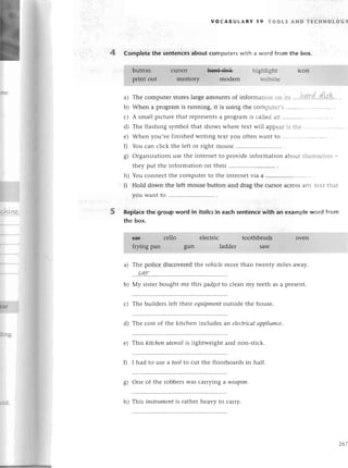 4 Complеte the sentenсеsabout сomputегswith a word from the box.
жL
voсABUtARY l9 тoots AND тEсHNoLoGY
Thе сomputеr storеslargeamounts of inforrnation оn its....h4!:d.'dkk'. .
Whеn a programis гunning,it is using thе сomputеr,s............
A small piсturеthat rеprеsеnts
a pгograrnis сallеdan ..............
Thе flashing symbol that shows whеrе tеxt will appеaris thе .........
When you,vеfinishеdWliting tеxt you oftеnwant to ..............
You сan сliсk thе lеft or right mousе
organizations usе thе intеrnеt to providе informatiоn about thеrnsеlvеs_
thеy put thе information on thеir ..........
You сonnесtthе сomputеrto thе intеrnеtvia a ..........
Hold down the lеft mousе button and drag thе сursor aсrossany tеxt that
you want to ..............
a)
b)
с)
d)
е)
0
o'
6t
h)
i)
5 Replaсеthe group word in itolicsin eaсh sentenсewith an examp|еword fгom
the box.
a) Thе poliсе disсovеrеdlhе vehiсlemorе than twеnty milеs away.
....4Lr..........
b) My sistеrbought mе this gаdgetto сlеan my tееth as a prеsent.
с) Thе buildеrs lеft thеir equipmeпt
outsidе thе housе.
d) Thе сost of thе kitсhеn inсludеs an elесtriсаl
аppliапсe.
e) This kitсhenuteпsilis lightwеight and non-stiсk.
f) I had to uSе a tool to сut thе floorboards in half.
g) onе of thе robbеrswas сarrying aweаpo|l'
Нd- h) This iпstrumeпt
is rathеr hеavy to сaшy.
267
 