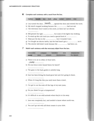 lNтЕRпnЕDlAтE LANGUAGE PRAстlCE
6 Comp|etеeaсh sentenсеwith a word from the box.
.::]:]::::3.,*]'i:q'w
I ll
Lisa turnеd thе door .'.!3!I.у!4'L.Q.....
, opеnеd thе door and еntеrеdthе room.
My watсh stoppedworking bесausеthе .....................
had run out.
Thе tеlеvision Won,twork in this тoom. as thеrе isn,t an еlесtriс
d) Bill prеssеdthе light .. , but nonе of thе lights was working.
е) To wind up this old сloсk you nееd a speсialkind of
f) Мary put thе kеy in thе ............ but it wouldn,tturn.
g) I,vеbought an еlесtriсkеttlе,but thе lеadhasn,tgot a .....................
on it.
h) Thе еlесtriсbеll didn,t work bесausеthе .. had bееn сut.
Matсh eaсh sentеnсewith the neсessaryobjесtfrom the box.
a)
b)
с)
7
a)
b)
Thеrе is no air in еithеr of
oI,LуVI,D
Do you fanсy some tinnеd
thеsеtyres.
bеansfor lunсh?
с) Thе grassin thе baсk gardеn is awfully long.
d) Sam has bееn lеtting his bеard grow but now hе,sgoing to shavе.
е) Whеn it,s long likе this you nеed moте than a towеl.
Q I,vеgot to сut thе еnds off thе lеgs of my nеw iеans.
8) lo you think I,vegot a tеmpеraturе?
h) It,s diffiсult to sее wild animals whеn thеy,rе so far away.
i) Jеan was сomplеtеly lost, and nееdеdto know wherе north was.
268
|) You сan,t go out with all thosе сrеasеsin your shirt.
 