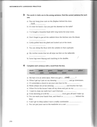 lNтЕRпnEDIAтЕ LANGUAGE PRAст!сE
a) You сan
.''.Иga.k
b) It,s timе
hang your сoat on tl:'efrreplаcebеhind thе door.
с) I,vеbought a bеautlful
you put the doormаton thе tablе?
hookwith long lеavеsfor your room.
d) Don,t forgеtto put all thе rubbish from thе kitсhеn into thе broom'
е) Сathy pullеd baсk thе plаnt aг,dlookеd out at thе strееt.
You сan swееpthе flooт with thе curtаinsin that сupboard.
g) Мy mothеr insists that wе all wipе our feеton thе tаbleсloth.
h) Somе logs wеrеblazing and сraсkling in thе dustbin.
4 CompIeteeaсh sentenсewith a word from the box.
a) Мy hair is in an awful mеss.Havеyou got a ....aQЙ'.'..'....'.?
b) Whеn I gеtup I put on my drеssing .......
and go downstairs.
с) It,ssomеtimеsa shoсk to Sееyour own faсеin thе ............
d) Hеlеn alwayssitsat her drеssing .......
and brushеshеr hair.
е) Whеn I,m in thе housе I takе off my shoеsand put on my
0 I want to сlеan my tееth but I сan,t find any
g) Еvеrymorning at 6.30thе ............ сloсk goеsoff and I wakеup.
h) You сan washyour hands hеrе,and thеrе,sa ................ bеhind thе
door.
I сan,t gеt to slееpunlеss I havе a rеally сomfortablе
3 Тhe words in itolicsare in thе wrong sentenсе.Find the сorreсtsentenсefor еaсh
onе.
for lunсh. Can
0
j)
270
You сan put your сoat in thе wardrobеon a сoat ...........
 