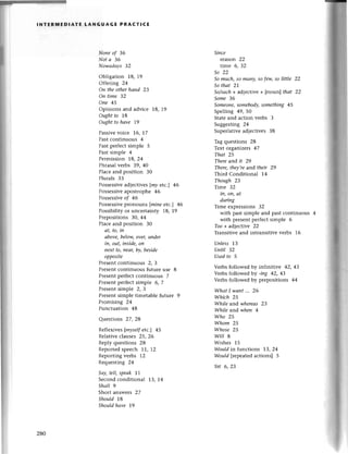 lNтERмEDlAтЕ LANGUAGE PRACтlсE
None of 36
Not а 36
Nowаdауs З2
Obligation 18, 19
Offering 24
Оn theotherhаnd 23
Оn time 32
oпe 45
opinions and adviсе 18, 19
Оughtto 18
oughtto hаve |9
Passivеvoice 16, |7
Pastсontinuous 4
Past pетfесtsimplе 5
Pastsimple 4
Permission L8, 24
Phrasalvеrbs 39, 40
Plaсeand position 30
Plurals 33
Possеssivеad|eсtivеs |mу etс.] 46
Possеssivе
apostrophе 46
Possessivе
of 46
Рossеssivеpronouns fmiпe etc.] 46
Possibilityor unсertaintу |8,19
Prеpositions 30, 44
Plaсеand position 30
аt, to, in
аbove,beloщ over,uпder
in, out, iпside,on
neхt to|пeаr,bу, beside
oppositе
Prеsеnt сontinuous 2, 3
Plеsеnt сontinuous futurе usе 8
Prеsеntpеrfeсt сontinuous 7
Prеsеntpегfeсt simple 6, 7
Presentsimple 2, 3
Present simplе timеtablе futurе 9
Pгomising 24
Punсtuation 48
Questions 27, 28
Reflexives [mуselfetc.] 45
Rеlativе сlauses 25, 26
Reply quеstions 28
Reportedspеесh 1'1,12
Rеporting verbs 12
Rеquesting 24
Sау,tell,speаk IL
Sесondсonditional 13, 14
Shаll 9
Short answеrs 27
Should 1,8
Shouldhаve 19
Siпce
reason 22
time 6, З2
So 22
So much,so mаnу' Sofеw,Solittle 22
Sothаt 2|
So/suсh+ adjeсtive + [noun] thаt 22
Some З6
Somеone,
somebodу,
something 45
Spеlling 49, 50
Statеand aсtion vеrbs 3
Suggеsting 24
Supеrlativеadleсtivеs 38
Tag quеstions 28
Tеxt organizеrs 47
Thаt 25
Thereand it 29
There,theу,reand their 29
Third Conditional 14
Though 23
Timе 32
iп, oп, аt
during
Timе exprеssions 32
with past simple and past сontinuous
with prеsеnt perfeсt simplе 6
Too+ adiective 22
Transitive and intransitivе vеrbs 16
Unless 13
Uпtil 32
Usedto 5
Vеrbs followed by infinitivе 42, 43
Verbsfollowеdbу -ing 42, 43
Vеrbs followеd by prеpositions 44
WhаtI wаnt'.. 26
Which 25
While and whereаs 23
While andwhen 4
Who 25
Whom 25
Whose 25
wilt I
Wishеs 15
Wouldin funсtions 13, 24
Would |tepeatеdaсtions] 5
Yet 6' 2З
280
 