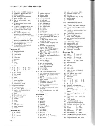 lNтЕRlvlEDlAтE LANGUAGЕ PRAстIсE
d) had сomе, would havе enioyеd
е) I,d knоwn, would have sent
f,1 hеlpеd, might bе
g) had sсorеd, сould havе won
h) worе, wouldn,t gеt
3 a) hаd lф eаrlу,wouldп,thауe
missеd
b) ,d bought morе milk, would
havе had
с) ,d takеn/,d rеmеmbеrеd to takе a
map, wouldn't have got lost
d) 'd gone to bеd, would havе
wokеn up
е) had madе a shopping list,
wouldn't havе fol8otten to
buy/would have rеmеmbетеd to
buy
f) ,d rеalizеd you wеrе tirеd, I
wouldn,t havе askеd you to go
g) had sai]еdaстossthе Aflantiс,
wou]d hаvе rеaсhеd
h) ,d turned lеft at the station,
Wouldn,t havе losт
Grammar l5
T a) hаdn,t sunbаthеd
b) сould stay
с) сould swim
d) had
е) сould sее
0 didn't sit
g) had
h) enioy
i) сould
i) r1l
2a)2 b)2 с) 7 d)2
е)1 D2 92 h)1
i)1 i)r
3 a) hаdbrought
b) had bought
с) Wеnt
d) knеw
е) had takеn
f) hadn't bought
g) had finishеd
h) spokе/сould speak
4 (Suggеstеdanswеrs)
a) Ihаdаsапdwiсh
b) you havе a good
с) ,d bееn hеrе/,d сome hеrе/
,d visitеd it
d) livеd
e) danсеd/соuld danсе
5 a) hadn't wasted
b) wеrеn't
с) wеre
d) сould
е) had
f) didn,t havе to
g) hadn,t movеd
h) wasn't
Grammar16
е)-
f) by the postman
g) by the poliсе
h) by somеonе
a) Was quеstionеd
b) is watсhеd
с) will bе finishеd
d) has bеen elесtеd
е) is bеing теbuilt
f) has bеen сlosed
8) is Wlittеn
h) was stolen
i) will bе mеt
i) was won
a) Mаnу pet dogsаrе lost еvеryуeаr,
b) Thе injured man was takеn to
hospital.
с) A nеw bridgе is being built
aсIoss the rivеI.
d) All thе food at the party Was
еatеn.
e) Nothing will be deсidеd
bеforе nеxt Saturday.
f) Thе matсh is bеing pla}zеdon
Friday evеning.
g) Thе robbеr unloсkеd the door
With a falsе key.
h) This book was written by Sam's
fathеr.
4 a) hаs beeпdisсoуered
b) will bе opеnеd
с) was paintеd by
d) Wirl be аnnounсеd
е) is bеing rеdесoratеd
0 havе beеn arrеstеd
g) aге sold by
h) is bеing built
5 a) The саsino hаs beеnсlosed.
b) The matсh has bееn posфonеd.
с) Еnglish is spokеn all ovеr thе
world.
d) Thе nеw swimming.pool has
bеen opеnеd.
e) This pulsе was lеft in thе
сlassroom yеstеrday.
f) Traffiс has bееn bannеd from
thе сity сеntте.
g) A new govеrnmеnt has bееn
еleсtеd.
h) Thе flat was brokеn into last
week.
Grammar17
1a)
b)
с)
d)
е)
fl
c)
h)
0
i)
2a)
b)
с)
d)
сut
taken
sent
sеrviсеd
broken
offeтеd
wеrе you born
rеpairеd
was givеn
was madе
hаd his
Waslent to mе by
had onе of my tееth takеn
was boтn
paintеd.
4 a) is believed to be living
b) is supposed to fall
с) is expeсtеd to Win
d) is thou8ht to be рlanning
e) is said to bе making
f) is rеportеd to disagrеe
Grammar18
a) might f.) may not
b) сan,t bе g) сan,t bе
с) must bе h) must bе
d) сould bе i) сould bе
е) might 1.) сan,t сomе
a) саn swim rеаllу
b) might
с) сan,t bе
d) must work
е) сan,t сomе
f) might (bе ablе to) seеyou
tomorrow
sold a roсk сonсеIt tiсkеt
his housе brokеn into
WеIеyou
was givеn this ring by my
is bеing kеpt
will bе sеnt
I,m hаviпg mу саr serviced
tomorrow.
I had my bikе stolen yеstеrday.
Wе had our house paintеd last
УеaI,
I'm having my tooth taken out
tomorrowl
I,vе iust had my hair сut.
Wе,rе haЙng our new
сalpеt f,ttеd tomoшow.
Ann has just had hеr portrait
youl teaсhеrсan,tсomе
mustLlеveryhot
сan I open
mustbе
s b)D с)s d)D
s 0D s)s h)s
D i)n
Yououghtto sеeа deпtist.
Wе don,t have to go to sсhool
tomorrow.
That сan,t bеJohn, bесausеhe,s
in Paris.
Ann сould/might/may bе at
homе.
You'd bеttеr WеaIa Warm сoat
today.
I may be latе.
I don't think (that) you
should/ought to go skiing.
You саn,t lеave youт bikе herе.
hауe fl had
should g) сan,t
must h) havе
maylmight i) ablе
must/should i) ought
I think you,d bеttеr/you should
takе moтe exетсise.
Thе plane should land soon.
е)
0
c)
h)
i)
i)
3a)
b)
с)
d)
е)
0
8)
1a)
b)
с)
d)
284
ф someone
by a doсtor
o
6/
h)
i)
i)
3a)
e)
i)
4a)
b)
с)
d)
е)
0
c)
h)
5a)
b)
с)
d)
е)
6a)
b)
 