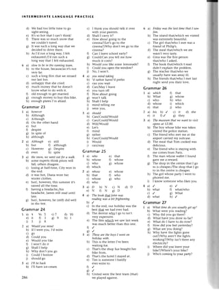 INтЕRlutЕDlAтE tANGUAGЕ PRACтlсE
We had too little timе to 8o
sight-sеeing.
It,s so hot that I сan,t think!
Thеrе was so muсh snow that
wе сouldn,t travеl.
It was suсh a long way that wе
deсidеd to drivе thеrе.
As I'd run a long way, I fеlt
еxhausted./I,d run suсh a
long way that I felt еxhaustеd.
slow to be iп thеrunniпgteаm'
to thе housе, bесausе/asit,s not
vеry faт.
suсh a long film that we missеd
our last bus.
d) unhappy that shе сriеd.
е) muсh monеy that he doеsn,t
know what to do with it.
f) old еnough to 8еt malriеd.
g) еnough monеy to buy this bikе.
h) enough platеs I,m afтaid.
Grammar23
I a however
b) Although
с) Although
d) on thе othег hand
е) but
f) dеspitе
g) In spitе of
h) although
a) АIthough е) still
b) but f) although
с) Howеvеr g) Dеspitе
d) еven h) spitе
a) thesпow,we went out for а wаIk.
b) some expеIts think priсes will
fall, others disagrее.
с) losing at half-time, Сity won in
the еnd.
d) it was hot, Diana worе hеr
wintеr сlothеs.
е) but/, howevеr, this summеr it,s
rained all thе timе.
f) haйng a hеadaсhе,/his
hеadaсhе, James still read until
latе.
g) but/, howеvet, hе (still) did wеll
in thе tеst.
Grammar 24
I a) 4 b) 2 с)7
е)6 03 9g
05 i)в
2 a) Would уou mind
b) If I wете you, I,d wтitе
с) go
d) Could you
е) Would you likе
f) I won't do it
g) Shall I hеlp
h) Why don't you go
i) Сould I boтrow
j) should go
З a) I,il be bасk
b) I,l1havе iсе-сrеam
286
с) I think you should talk it ovеr
with youг palеnts.
d) shall I сarry it?
e) Нow about going to thе
сinema?/Lеt,s go to thе
сinеma?/Why don't wе 8o to thе
сinеma?
0 Can I lеavе sсhool еaгly?
g) Сould/Сan you tell mе how
muсh it сosts?
h) Would you likе somе lеmonadе?
i) Could you opеn thе window?
i) цo' I won,t.
4 a) уou miпd tаkiпg
b) 'd ratheт havе/,d prеfеr
с) сan you Wait
d) Сan/Мay I lеavе
е) you turn off
f) How about going
g) won't talk
h) Shall I hеlp
i) mind telling mе
i) wетеyou,
5 a) should
b) Сan/Сou1d/Would
с) Can/Could/Would
d) W.ill/Would
е) Lеt,s
l) mind
g) rathеr
h) Can/Could/Would
i) Would
i) саn/may
Grammar25
I a) who е) that
b) whose f) whosе
с) who g) whosе
d) whiсh
2a)
b)
с)
d)
3a)
е)
6 a) Fridаy.l''lаsthе lаst timе thаt I sаw
Iim.
b) Thе island that/whiсh we visited
was еxtrеmеly bеautiful.
с) Thе girl that/who I met Wasa
friеnd of Philip's.
d) Thе mеal that/whiсh we atе
wasn,t vеry tasty.
е) Gina was thе first person
thаt/who I askеd.
f) Thе book that/whiсh I read
didn't еxplain thе problеm.
g) Thе tеaсhel that/who wе
usually havе was away ill.
h) Thе friеnds that/who I mеt last
night sеnd you theiг lovе.
Grammar26
1a)
b)
с)
d)
е)
2a)
е)
3a)
цthich
What
who
whosе
that
his ь) / с) it d) she
it f) / g) thеy
The museum thаt we wаnt to vЬit
opensаt 12.00,
Thе boy whosе bikе was takеn
visitеd the poliсe station.
The friend who mеt me at thе
ailpolt сaтriеd my suitсasе.
Thе mеal that Tom сookеd was
dеliсious.
Thе friеnd who is staying with
me сomes from Paris.
Thе man whosе wallеt I found
gavе me a reward.
The shop in thе сеntre that I go
to is сhеaper./The shop that I go
to in thе сеntrе is сheapеr.
Тhе girl whosе party I wеnt to
phonеd mе.
I know somеone who likеs you.
4a)/
b) what
с)/
d) what
Grammar 27
I a) Whаt time do уou usuаlly get up?
b) What wеrе you rеading?
с) Arhydid you go therе?
d) What havе you donе so faт?
е) What do I have to do now?
f) How did you fееl yеstетday?
g) What arе you doing?
h) Why have thе lights gonе
out?/Why arеn,t thе lights
working?/Why isn,t theте any
еlесtriсity?
i) WlrеIе did you lеavе your
bikе?/Whеrе's your bikе?
i) 'VhoЪ сoming to youl party?
d)
е)
0
8)
h)
6a)
b)
с)
f) that
g) whosе
h) who
i) whiсh
j) who
b)
с)
d)
е)
0
c)
-whosе
that
whosе
who
D b)N
N ON
e) whose
f) who
g) who
с)N d)D
9о
e)/
f) what/who
g) What
h)/
h)
i)
d) 10
h)t
4 a) The bookfuсtt|ohп wаs
reаdiпg wаs а bit fтфtening.
b)/
с) In thе еnd, our holiday was the
bеst that wе had evеr had.
d) Thе dentist who I go to isn,t
vеry еxpensivе.
е) Thе film whiсh Wе saw last weеk
was muсh betteI than this onе.
D,/
9"t
5 a) Thеseаre the bovsI-wentoп
holidау with.
b) This is the lеttет l,ve bееn
waiting foт.
с) That,s thе shop Suе bought hеr
bikе fтom.
d) That,s thе hotеl I stayеd at.
е) Tim is someone I hardly
еver writе to.
t)/
g/
h) Unitеd wеrе the bеst team (that)
wе playеd against.
 