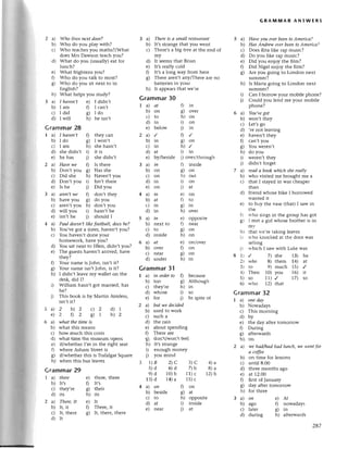 5a)
b)
с)
d)
е)
0
o)
o/
h)
i)
i)
3a)
b)
с)
d)
e)
0
c)
h)
hауeп,t е) I didn,t
am f) I сan,t
did g) I do
will h) hе isn,t
2a)
b)
с)
d)
e)
0
ol
h)
3a)
b)
с,)
d)
on
to
in
ovеr
tn
on
on
in
on
in
at
in
in
1a)
b)
с)
d)
е)
2a)
b)
с)
d)
е)
3a)
b)
с)
d)
е)
4a)
b)
с)
d)
5a)
b)
с)
d)
6a)
b)
с)
d)
Who lives neхt door?
Who do you play with?
Who tеaсhеs you maths?/What
doеs Mrs Dawson tеaсh you?
What do you (usuallY) eat for
lunсh?
What frightеns you?
Whо do you talk to most?
Who do you sit nеxt to in
Еnglish?
What helps you studY?
Grammar28
1 a) I hаveп't f) thеy сan
b) I do g) I won't
с) I am h) shе hasn,t
d) she didn't i) it is
е) he has j) she didn't
2 a) Hаve we f) Is thете
b) Don,t you g) Has shе
с) Did shе h) Haven,t you
d) Don,t you i) Isn't thегe
е) Is hе i) Did you
3 a) аren,twe f don,t thеy
b) have you g) do You
с) aтen't you h) don,t you
d) will you i) hasn't he
е) isn,t he j) should I
4 a) Pаul doesn,tlike footbаll, doeshe?
b) You,vе got a sister,havеn,t you?
с) You havеn,t donе youт
homеwork, have you?
You sat nеxt to Еllеn, didn't you?
Thе guests havеn't arrived, havе
thеy?
Your namе is John, isn,t it?
Yout namе isn,t John, is it?
I didn,t lеavе my wallet on thе
dеsk, did I?
William hasn,t got marriеd, has
he?
This book is by Мartin Aimless,
isn't it?
5a)
е)
6a)
b)
с)
d)
е)
0
c)
h)
Grammar29
I a) there e)
b) It's f)
с) thеy,те c)
d) its h)
thете, therе
It',s
thеiт
its
Thereis а smаIIrеstаurапt
It,s stlange that you wеnt
Thеre,s a big tlеe at thе еnd of
my
It seеms that Brian
It,s really сold
It,sa long way from hеre
Thеre arеn't anylThеrе arе no
battетiеsin youI
It aрpeals that wе,Iе
Grammar30
GRAпnмAR ANswERs
Hаve уou everbeeпto Americо?
Наs Andrсw еvеrbeen to Аmeriса?
Dоеs Rita likе тap musiс?
Do you likе rap musiс?
Did you еnjoy the film?
Did Nigеl еnioy thе fllm?
Arе you going to London nеxt
summer?
Is Мaria goins to London nеxt
summеr?
Сan I borrow your mobile phonе?
Could you lеnd me your mobilе
phonе?
i a) You'vegot
b) won't they
с) Lеt,s go
d) ,теnot lеaving
е) havеn,t thеy
f) сan,t you
g) You Werеn,t
h) do you
i) wеrеn,t thеy
i) didn't forget
7 a) reаil а book whiсh she reаlly
b) who visitеd mе brought me a
с) that I stayеd in was сheapеr
than
d) friend whosе bikе I borтowеd
wantеd it
е) to buy thе vasе (that) I saw in
thе
fl who sings in the grouP has got
8) I mеt a girl whosе bтothет is in
mv
h) that wе'rе tаking lеavеs
i) rt'ho knoсked аt thе dooт и/as
sеШing
j) whiсh I saw with Luke was
a 1,) ,/ 7) shе 13) hе
2) vуho 8) thеm 14) at
3) to 9) muсh 15) ,/
4) Тhеn 1o) you 16) it
5) so ll) ,/ 17) so
6) who 12) that
Grammar32
1 a) oпeilаy
b) Nowadays
с) This morning
d) by
е) thе day after tomolrow
fl During
g) aftеrwaтds
h) on
2 a) we hаd/hаd hаd luпсh, we weпt for
а сoffee
b) on timе for lеssons
с) until 8.00
d) thтее months ago
е) at 1.2.00
f) first ofJanuary
g) day aftеr tomorrow
h) for thrее
Зa)on е)At
b) ago f; nowadaYs
с) latет 9 ln
d) duтing h) aftеrwards
цL
on
to
in
bеlow
in
in
dL
bylbeside
0in
g) ovег
h) on
i) on
i) in
D/
9on
h)/
i) iп
i) ovеr/thгough
f) insidе
8) on
h) out
i) on
j) at
e)
0
c)
h)
iп e)
next to f)
to 8)
insidе h)
аt е)
ovеr 0
near C)
undеr h)
opрositе
nеaг
on
on
on/ovеI
оn
on
in
oppositе
insidе
4)a
8)a
12)b
d)
е,
0
c)
h)
r)
j)
whаt the timе is
what this mеans
how muсh this сosts
what time the musеum opеns
iflwhether I'm in the dght seat
whеre Asham stIееt is
iflwhеther this is Tlafalgar Squarе
whеn this bus lеavеs
Grammar3'l
a) in ordеrto f) bесausе
b) too g) Although
с) they,re h) in
d) whosе i) so
е) for j) In spitе of
a) but we ileсideil
b) used to work
с) suсh a
d) thе rain
е) about spеnding
f) Thеre aгe
g) don,t/won't fееl
h) It,sstтangе
i) еnough monеy
j) you mind
3 1)B 2)С
s)d 6)d
e)d 10)b
13)d t4) a
4a)on 0
b) bеsidе c)
с) to h)
d)at 0
e) near i)
3)с
7) l)
11)с
15)с
on
at
2 b)2 c)z d)r
2 f)2 фТ h)2
2 a) There,It
b) It, it
с) It, thеIе
d) It
e) It
f) Thеrе, it
g) It, there, thеrе
287
 