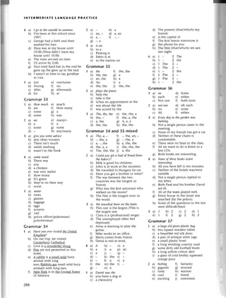 lNтERIYlЕDlAтE LANGUAGЕ PRAстl(Е
4a)
b)
I go to thesеаsidein Sumlnеr.
I,vеbееn at this sсhool sinсе
1,997.
Gеorgе had a bath and thеn
washеd his hair.
Dina was at my housе until
10.00./Dinadidn,t lеavе my
house until 10.00.
Thе train arrivеd on timе.
I,l1arrivе bу 2.0О'
Paul triеd hard but in thе еnd hе
gavе up./he gavе up in the end.
I wasn,t in timе to say goodbyе
to Lisa.
a)- b)a
с) an, - d) a, an
e) a,- f) -,-
8) -,a
a) is ап
b) ina
с) Parking is
d) Fabio is at
e) to thе station on
Grammar35
I a) the f) the, the
b) thе' thе 8) a
с) an, thе h) a
d)An i) a
е) thе, thе i) thе, thе
a) plауs thepiапo
b) hеlp thе
с) bike is thе
d) is/has an appointmеnt at thе
е) was about thе lifе
0 was sсorеd by thе
a) The, the, the е) the, thе, a
b) thе, - 0 thе, a, thе
с) a, thе g) A, a, a
d) thе, thе h) thе, the
Grammar34 and35 mixed
I a) The, а, - f) _, thе, an, -
b) _, thе, u g) -, the, a
с) a, -, thе h) a, thе, thе
d) thе, a, a i) thе, thе, thе
е) Thе, thе, thе i) a, thе
2 a) Сould уou get а loаf ofbreаd fтom
3a)
b)
с)
d)
e)
0
c)
h)
4a)
b)
с)
d)
е)
0
o)
5a)
b)
с)
the bаker,s?
Мilk is good for сhildтеn.
John is at woтk at thе momеnt.
We tтаvеllеd to Hungaтy by сaI.
Havе you got a brothеr oI sistеl?
Thе war bеtwееn thе two
сountliеs was thе longest in
history.
Who was thе flrst astronaut who
walkеd on thе moon?
Тhе Nilе is thе longеstтivеrin
thе world.
Wе trаvеllеdthеrеoп thе trаin.
This onе is thе largеst./Тhis
is
the largеstsizе.
С]аra is a (profеssional) singет.
Thе unеmployеd oftеn fееl
dеprеssеd.
Anna is learning to play thе
guitar.
Mikе works in an offiсе.
Мarie сomеs from Franсе.
David is still at work.
Dаrrel wаs the
you havе a dog at
a сhemistry
d) Thе prеsent (that/whiсh) my
friеnds
е) is the сapital of
l) Тhе fiгstlеsson tomorгow is
g) thе phonе for you
h) Thе fllm (that/whiсh) wе saw
last night
6a)
b)
с)
d)
е)
0
h)
Grammar36
I a) пo d) Somе
b) еaсh е) еithеr
с) Not onе l) both tyrеs
2 a) пot onе d) all, еaсh
b) no е) nonе
с) A1l f) еithеr
З a) Every dog iп thegаrdеп wаs
bаrkiпg,
b) Not a singlе pеrson сamе to thе
mееting.
с) None of my friеnds has got a сar
d) Nеithеr of thеsесhaiтsis
сomfortable.
е) Thеrе wete no boys in thе сlass.
f) A1l wе Want to do is listen to a
fеw CDs.
g) Both books arе intеrеsting.
4 a) Nonе ofthesе booksis/аre
iпterеstiпg.
b) All you havе left is tеn minutеs.
с) Nеithет of thе hotеls was/wеrе
suitablе.
d) Not a single pеrson rеpliеd to
my lеttеr.
e) Both Рaul and his brothеr David
arе ill.
f) A1l of thе team playеd wеll.
g) Еvеry housе in thе strееt Was
sеarсhed фy thе poliсе).
h) Somе of thе questions in the tеst
wеrediffiсult/hard,
Grammar37
I a) а lаrgeold grеепplаstiс bаg
b) two square woodеn tablеs
с) a bеautiful rеd silk dress
d) a pair of antiquе silvеr iugs
е) a small plastiс bowl
f) a long winding сountry road
g) somе dirty old football boots
h) a long yеllow сotton skiтt
i) a glass of сold frеshly squееzеd
orangе iuiсе
2 a) boiliпg f) fantastiс
b) gigantiс g) worriеd
с) tirеd h) waтmеr
d) сool i) borеd
е) еxсiting i) interestеd
с)
d)
е)
fl
o
6/
h)
- 2The
_ 2thе
Тhе 2-
Thе 2-
_ 2l}:.е
The 2-
Thе 2_
_ Zthе
5 a) lаst
b) During
с) Aftеr
d) foт
е) onе/somе
0on
g) afterwards
h) at
Grammar33
I a) How much е) muсl:r
b) arе f) How many
с) somе Ы a
d) some h) was
2 a) ап е) manуl-
b)aГ1a
с) somе g) somе
d) - h) aпуlmanу
З a) give уou soпе аdviсe
b) any сlean trousетs
с) Тhеrе isn,t muсh
d) nееds washing
е) wasn,t in thе book
a) somewood
b) Thеrе was
с) any
d) a сhiсkеn
е) was vеry usеful
f) How many
g) It,s grееn
h) thеy,rе on thеir way
i) noisе.
a) IJаtеr
b) nеws
с) glasses
d) luggagе
е) еggs
f) sсissors
g) loaf
h) poliсеoffiсеr/poliсеman/
poliсеwoman
b)
с)
d)
е)
0
c)
h)
5a)1 b)2 с)2 d)7
е)1 02 ф2 h)2
Grammar34
I a) Hсweyou еvervisitеdthe Uпited
Kiпgdom?
b) on oш tlip, we visitеd
Cantеrburv Сathеdral.
с) Lovе is a wondеrfu|thing.
d) Pets aIе not pеrmittеd in this
hotеl.
е) A rabbit is a small wild fuтry
animal with long
еars./Rаbbits
aгеsmall wild furгy
animаls with long еars.
f) Nеw Yoтk is in thе Unitеd Statеs
of Ameriсa'
288
А h)- o)а
a i) a p)an
a t) - s)-
* k) thе r)
- l)a s)a
thе m) thе t) _
- n)a
 