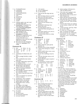 a) Everybodу/Eуeryone
b) somеthing
с) Somеthing
d) somеonе/somеbody
е) thеmselvеs
0 One
g) Еvет1.thing
h) Nothing
i) yoursеlf
j) mysеlf
a) Someoпеspoketo mе, but I саfl,t
remеmbertheir паme.
b) ЕveЦrthing in thе gardеn has
bееn growing a lot latеly.
с) Сaтol didn,t do an)zthing/did
nothing yesterdaY.
d) Theте isn,t an}zonе/Thеrе'sno
onе Waiting for you.
е) Pеtе and Katе еnjoyеd
thеmsеlvеs at thе party.
f,1 You fill in an appliсation form,
and thеn you wait for an
answеr./Onеfills in an
appliсation form, and thеn onе
walts for an answеr'
g) Wе nеed to do thе shopping.
Thеrе isn,t аngth]ng in thе
fridgе.
Grammar46
1 a) hers е) thеirs h) my
b) hеr own f) youl i) our
с) yours g) his i) its
d) minе
2 a) Tell Мoпicа it,sЕIenа,sturtl, пot
hers.
b) Aliсе,s youngеI brothеr's сallеd
Bill.
с) Tim,s sandwiсhеs Wеrе tastiеI
than ours.
d) Thе fllm,s bеginning is good but
its еnding is wеak.
е) Aте thеsе kеys yours or hеrs?
fl Barbaтafllls in the patients,
lесord сards at thе doсtoI's.
g) Whеn it,s laining, еvеrybody,s
Iainсoats gеt Wеt.
h) The managеl,s assistant rеads all
the сustomers,lеttеrs.
i) Your sistеr,sdog runs fastеr than
ours.
j) onе,s our tеaсhеr,sсar and thе
othеr,s a visitor's.
З a) footbаll boot,сhееsesапdwiсh
b) shop windoщ сoat poсket
с) gardеn gate,biсyсlе light
d) dеpartment storе, сountly
сotta8e
е) flrе еnginе, roсk singer
0 post offiсе, pеnсil shalpеnеr
g) football ground, sсhool rеpoтt
h) shop assistant, railwaY station
4 a) mу sister,s
b) arе Sam,s
с) friеnd of minе
d) my favouтitеtеlеЙsion
е) are your tеaсhеrs,
a tin opеnеr
arе our nеighbours,
on thе kitсhеn
Thеreаre two bus Stopsneаr пy
house.
ouт сat slееpsall day in its bеd.
Have you mеt Janе's sistеI?
СIеatulеs likе thеsе live at thе
bottom of thе sеa.
This book is minе.
Тhosе arе two friеnds of my
fathеr,s.
Еvеrybody,s dтawings werе
bеttef than ouls.
Are thеse glovеs yours or
minе?/Arе thesе your glovеs or
mine?
Thе housе stands on its own at
thе еnd of thе strееt.
I notiсеd thеsе shoеs in a shop
window.
Grammar 47
I a) iпsteаdof е) еxсеpt
b) еithеr f) sinсе
с) also g) both
d) suсh as h) yеt
2 a) Dеbrа уisitеd the соstleапd the
musеum,too.
b) Еvеryonе was on timе ехсеpt Jill.
с) I said it was laining but, in faсt,
it isn't!
d) Кarеn сouldn,t play tеnnis, sinсе
shе,d huтt hеr lеg.
е) In my йеw, smoking is bad for
you.
0 I atе thе сhoсolatе сakе as lгеll
as the applе piе.
g) Daniеl playеd in goal instеad of
his bтothет'
h) In сonсlusion, I,d likе to thank
thе hеad tеaсhеI,Ann Colеs.
1)с 2)b З)a 4)d
5)d 6)с 7)b 8)d
9)a 10)b
a) ехсept е) instеad
b) as well as this 0 aсtuall-Y
с) Pеrsonally g) suсh as
d) both h) еithеr
d)7
h)2
Grammar48
GRAM]v|AR ANsWЕRs
0 Julia's reading 'A Portrait of a
Ladу, bу Hеnry Jamеs.
3 a) ,Firstof аll, who is goiпg to cаrry
thesuitсаsе?,аskеdEmilie.
b) Кatе said shе,dbе on timе, but I
didn,t bеliеvе hеr.
с) Jamеs said that hе,d missed the
tтain, 8ot lost, and bеen arrеstеd.
d) rhеn thе bеll lang, our teaсhеI
stood up and said, 'StoP writing,
plеasе.,
е) ,on thе othеr hand, wе сould go
tо thе сinеma, сouldn,t wе?, said
Dar-id.
0 'Good morning,' said Tina. 'How
do r.oufееItоdav?'
g) If I lvеrеr'ou, I,d ask fоr somе
hеlp, oг pегhapsstalt a8a1n.
h) Thе old stadium lr.as еventually
dеmolishеd:r'егr'fе.rv
pеoplе
wеnt thеге.and it rтasbесoming
dangегous.
Grammar 49
I a) dесidittg g) thеil
b) swimming ht bеautiful
с) photо il rесеipt
d) quеstion ir bеginning
е) / kl psYсhiatrist
f) knort.n ll suссеssful
2 a) phonе, rесеil'е,I
b) и.histlе,fiеld
с) suссеssfullr-.phr.siсs
d) knоrт, knifе
е) thiеf' lеаring
Г) quеstion. listеning
g) bе8inning' -1е1V
h) сo]umns.bеautlfullr.
3 31 6611Гrollill5-gl upsеtting
br thiсkеning ht hooking
сi gгipping i) w-riting
dr сhoosing it improvtng
е. fl}-ing k) swimming
f r mаking 1) riding
.l Dеaт Bескr'-,
I.m soгrr.that I havеn,tW[ittеn to
.l-оuioт so long. I,m afraid I,vеbееn
r-еп'busv at sсhool, and I haven,t
had muсh timе fol Writing lеttетs.
Lаst lтееk I flnishеd my
ехaminаtions, so now I,m 8etting
rеаdy to go on holiday.
l lтas wondеring whеthет you would
likе to сomе to stay foI a few days?
You сan mееt my fтiеnds, and wе
сould all go swimming. Thе Wеather
is геally good now herе in ltaly, and
I,m suтеyou will еnioy youlself.
Bеstwishes,
Silvia
5 a) tomorrow
b) Wеdnеsday
с) advеrtisеmеnt
d) neighbour
е) through
l) gratеful
g) nесеssary
0
o)
h)
5a)
b)
с)
d)
е)
r)
8)
h)
i)
1)
5a)5 b)9 с)3
е)1 04 g)10
i)8 Dв
1a)
е)
2a)
b)
с)
d)
е)
l b)2 с)z d)2
3 01
We,remeetiпgUnсIeDаvid on
Tuesdауеveпingri eight.
Last Fеbruary I mеt Мтs
Wilkinson for thе f,rst timе.
Tim lives in thе south of Franсе
nеaт Сannеs.
Wе saw a grеat film at thе ABС
сallеd ,Thе Rеmains of thе Day,.
Wе wеnt to а palty at МIs
Harrisons, housе on Nеw Yеar,s
Еve.
291
 