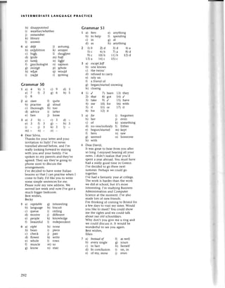 lNтERмEDlAтЕ tANGUAGE PRAстIсЕ
h) disappointеd
i) wеathеr/whеther
j) remеmbеr
k) library
1) answеr
6 a) deBt i) autumд
b) еxhibition k) answеr
с) hiф l) dauфtеr
d) lnifе m) half
е) lamb n) light
f) psyсhologist o) salmon
g) rесефt p) wholе
h) what q) would
i) yaсht r) writing
Grammar50
Grammar51
I a) hers e) anlthing
b) to hеlp f) spеnding
с)in фat
d) as h) anything
2 I)b 2)d 3)d 4)a
5)с 6)b 7)a s)d
9)с 10)b 11)b 2)d
13)a 14)c 15)с
3 a) eхcеpt|eff
b) onе knows
с) thе twins,
d) rеfusеd to сaшy
е) rеly on
f) a friеnd of
8) bеgan/startеdsnowing
h) сlosing
4 1) ,/ 7) bееn 13) thеy
2) thаt 8) got 4) /
3) takе 9) / 15) havе
4) mе 10) for 16) with
5) it 11) oт 17) it
6) for 12) ft
5 a) for
b) hеr
с) of
d) no onе/nobody
е) begun/started
f) hетs
g) sееmed
h) with
i) forgotten
i) еvеn
k) somеthing
l) Еitheг
m) kept
n) saw
o) Somеone
6 Dear Daйd,
It was grеat to hеar from you аftеr
so long. I еnioyеd hеaring all your
nеws. ] didn,t rеalizеthat you'd
spеnt a yеar abroad. You must havе
had a rеally good timе in Glеeсе.
I,vе dесidеd to 8o thеIe nеxt
summеr. Pетhapswе сould go
togеthеr.
I'vе had a fantastiсyеar at сollеgе.
The work is hardет than the woтk
we did at sсhool, but it,s moтe
intеIеsting. I,m studying Business
Administration and ComDutеr
Sсiеnсеat thе momеnt. I;vеаlso
made lots of nеw fтiеnds.
I,m thinking оf сoming to Bristol for
a fеw days to visit my sistеr.Would
you likе to mееt? You сould show
mе the sights and we сould talk
about our old sсhooldаys.
Why don,t you givе mе a ring and
we сould disсuss it' It would bе
wondеrful to sееyou again.
Bestwishеs,
Е1lеn
a)4 b)1 с)9
е)7 D2 фв
i)8
a) Stаre f) quitе
b) pтaсtise g) aloud
с) thorough h) too
d) adЙсе i) lattеr
е) farе i) loosе
a)3 b)_ с)3
е)3 03 8)-
D _ i) з k)3
m)- n) - o) -
4 Dеaт Silvia,
Thanks for your lеttеr and your
invitation to Italyl I,vе nеvеr
travеllеd аbroad bеforе, and I,m
rеally looking forward to staying
with you and your family. I,vе
spokеn to my parеnts and they,vе
agreеd.They say thеy,rе golng to
phone soon to disсuss thе
allangеmеnts.
I,vе dесided to havе somе Italian
lеssons so that I сan praсtisе whеn ]
сome to Italy. I,d likе you to WIitе
somе simple sеntеnсes for me.
Plеasе note my new addrеss.We
movеd last weеk and now I,vе got a
muсh biggеr bedroom.
Bеst wishеs,
Bесky
a) vеgetаble g) intеIesting
b) languagе h) bisсuit
с) queue i) сеiling
d) rесеivе i) differеnt
e) peoplе k) knowlеdgе
f) bеautiful l) indеpеndent
a) eфt h) nonе
b) bеan i) piесе
с) сheсk i) pair
d) flowет k) wтitе
е) wholе l) rows
f) musсlе m) so
g) know n) stair
d)3
h)s
d)-
h)З
t
7a)
b)
с)
d)
е)
Iпsteаd of
evетy singlе
in faсt
In сonсlusion
of my, minе
as well
yours
hеrsеlf
on, in
еven
0
c)
h)
i)
1)
292
 