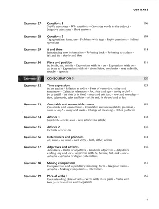 сo NтЕ Nтs
106
Grammar 27
Grammar28
Grammar29
Grammar30
Grammar32
Grammar33
Grammar34
Grammar35
Grammar36
Grammar37
Grammar38
Questions1
Yes/I'Jo
quеstions
_ Wh-quеstions
_ Quеstionwordsasthе subiесt-
Negativеquеstions
_ Shortanswеrs
Questions2
Tagquеstions:
form,usе_ Problеms
with
quеstions
it and thеre
Introduсing
nеwinformation_ Rеfеrring
ff,sand its_ theу,rе
ar'dthere
Plaсeand position
109
tags_ Rеply quеstions_ Indirесt
1.r4
baсk _ Rеfеrringto a plaсe _
t76
I2О
r25
r29
iп, iпside,out,outside_ Еxprеssionswith iп - on _ Еxprеssionswith on _
аt, iп ot fo _ Еxprеssions with аt _ аbovеlbеIow,
over/under
_ neхt tо/besidе,
пeаr/by_ opposite
сoNsollDAтIoN 3
Тime expressions
iп, oп ar:.d
af - Rеlation to today _ Partsof yеstеrday,today and
tomorlow - Calеndar rеferеnсеs_ for, siпсe and аgo_ duriпgor for? _
bу ot until? - on timе ot in time?_ oпсeand oпedoy,_ now and nowаdауs
theп,аfterwаrds,аfter aлd lаter- аt theend, iп theепd aгrdаt lаst
Countable and unсountable nouns
Countablе and unсountablе _ Сountablе and unсountablе:grammar_
SomeoI апу?_ mапy and muсh_ Сhangе of mеaning _ othеr problеms
Artiсles 1
Indеfinitе artiсlе:а/ап* Zеro artiсlе (no artiсlе)
Artiсles 2
Dеfinitе artiс|e:thе
Determiners and pronouns
аll, some_ пo|noпe_ eасh,every- both,either,пeither
Adjeсtives and adverbs
Adjесtivеs_ Ordеr of adjесtivеs_ Gradablе adjесtivеs_ Adjесtivеs
еnding -iпg and -ed_ Аdjесtivеs with be,beсome,feel,Iook_ oпе-
Advеrbs_ Advеrbs of dеgrее(intеnsifiеrs)
Making сomparisons
Compaтativеsand supеrlativеs:mеaning, form _ Irrеgularforms _
Advеrbs- Мaking сompаrisons_ Intеnsifiеrs
Phrasa!verbs 'l
Undеrstanding phrasalvеrbs- Vеrbswith thrее parts- Vеrbswith
two parts:transitivе and insеparablе
133
1,З6
1.41.
146
151
Grammar39 156
 