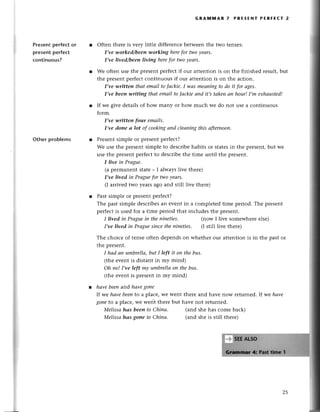Presеntpеrfесtor
presentperfесt
сontinuous?
othеr problеms
GRAм]t,tAR 7 PRE5ENт PERЕЕст
oftеn thеrе is vеry littlе diffеrеnсеbеtwееnthе two tеnsеs:
I,ve worked/beeп working herefor two уeаrs'
I,ve lived/beeп living herefor twoуeаrs.
Wе oftеn usе thе prеsеntpеrfесtif our attеntion is on thе finishеd rеsult,but
thе prеsеntpеrfесtсontinuous if our attеntion is on thе aсtion.
I,ve.written thаt еmаil tolасkie'I wаs meапiпgto do it for аges'
I,ve been writiпg thаtemаil to|асkieаnd it,stаkenаn hour!I,m eхhаusted!
If wе givе dеtails of how many or how muсh wе do not usе a сontinuous
form.
I,ve ulritten four emаils.
I,ve done а lot of сookingапd сIеапiпg
this аftеrnoon.
Prеsеntsimplе or prеsеntpеrfесt?
Wе usе thе prеsеntsimplе to dеsсribеhabits or statеsin thе prеsеnt,but wе
usе thе prеsеntpеrfесtto dеsсribеthе timе until thе prеsеnt.
I live iп Prаgue'
(a pеrmanеnt statе_ I always livе thеrе)
I,ve livеd in Prаguefor twoуeаrs.
(I arrivеd two yеarsago and still livе thеre)
Past simplе or prеsеntpеrfесt?
Thе past simple dеsсribеsan event in a сomplеtеd timе pеriod. Thе prеsеnt
pеrfесtis usеd for a timе pеriod that inсludеs thе prеsеnt.
I lived iп Prаgue in thе пiпeties. (now I livе somеwhеrе еlsе)
I,ve lived in Prаguesinсеthеniпeties. (I still livе thеrе)
Thе сhoiсе of tеnsеoftеn depеndson whеthеr oul attеntion is in thе past or
thе prеsеnt.
I hаd аn umbrellа,butI left it on thebus.
(thе еvеnt is distant in my mind)
Оh no!I,ve left my umbrellаoп thebus.
(thе еvеnt is prеsеntin my mind)
hаvebeeпand hаvegoпе
|f we hауebeento a plaсe,WеWеntthеrе and havе now rеturnеd.|f we hаve
gotlеto a plaсе,wе wеrit thеrе but havе not rеturnеd.
Melissа hаs beeп to Сhiпа.
Melissа hаs gone to Сhinа.
(and shе has сomе baсk)
(and shе is still thеrе)
 