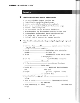 lNтERмЕDlAтЕ tANGUAGE PRAстlCЕ
2
Underlinеthe сorreсtword or phrasein eaсhsenteпсе.
a) I livе hеrе/I-7е-]wзl-hеte
sinсе thе еnd of last yеar.
b) I'm afraid thе last tтain lеft/hаsleftan hour ago.
с) Somеonе hаsjuststolen/hаs
just beeпsteаliпgmy biсyсlе.
d) Тhank you for your offеr, btlt I deсided/I,vе
decidednot to aссеpt.
е) YеstегdayI lost/I,ve
lostmу wallеt.
f) Тakе your umbrеllа with уoll. It stоrted/It,s
stаrtedraining.
g) !Vе,тееnjoying our trip. We уisitedПVе,уe
уisitеdtwo сountriеs so far.
h) I,rnstаndiпghere/I,ve
beenstапdingherefot hours and I fееl tirеd.
i) Тhis wаs/hаsbeena busy day and it isn,t ovеr yеt!
j) l fееl rеally tired. We weпtПVe,ve
beento a partу last night.
Put eaсhverb in braсketsinto either the presentperfeсt,past simple or present
simple.
a) LastwееkI (losе).........
,.Lp.l,t...'..,.... my sсarf,and now I (justlosе)
...
.|'v
e..
j.'.a.t...L..,r
t.'.
......''..
...myglovе
s.
I (work) ....for Bluе Bank at thе moment but I
(dесidе) ....to сhangеjobs.
Wе (bе) ....hеrе for hours. Arе you surеWе (сomе)
thе bus homе.
0 I (nеvеrеat)............ oсtopus,but onсе on holiday I
(еat)........... somеsquid.
g) I (hopе) ....you arеn,ta vеgеtarian.
I (сook)
....yousomеlamb сhops.
h) Rесеntly a lot of young pеoplе (takеup) ....kite
surfing.
i) Whеn wе (rеaсh) ....thе сinеma,thеrе(not bе)
'... aгlУtiсkеts lеft.
i) Plеasесomе quiсkly! Niсk (havе) ....an aссident,and
hе (go) ....to hospital.
b)
с)
26
 