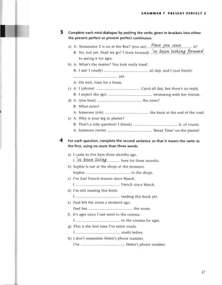 GRAlvlluAR 7 PREsENт PERFEст 2
3 Completeeaсh mini-dialogue
by puttingthе verbsgiven in braсkеtsinto either
thе presentperfeсt or prеsentperfeсtсontinuous.
a) A: Tеrmi
natot2 is on at thеRеx?(yousеe)
..'!!.g,vэ,уl!*..{.*k..........
it?
B: No,notyеt.Shallwеgo?I (lookto,-u,o;..,.Yp..h*k'!q.q!9i.ryg'fl.rwкd.
to sееingit for agеs.
b) A: What,s thе mattеr?You look rеally tirеd!
B: I am! I (study) .... a7lday,and I (not finish)
A: Somеonе(rob).......... thе bank at thе еnd of the road.
е) A: Why is your lеg in plastеr?
B: That,sa silly quеstion!I (brеak) ....it, of сoursе.
A: Somеonе(writе) .....BrеakТimе, on thе plastеrl
4 For eaсhquestion,сompletethе seсondsentenсеso that it meansthe sameas
the first using no morе than three words.
a) I сamе tо livе hеrе thrее months ago.
| .',V,.Q,
hwYk. !ууу,уu,,,,.''......
hеrеfor thrееmonths.
b) Sophiеis out at the shopsat thе momеnt.
Sophiе ....to thе shops.
с) I,vеhad FrеnсhlеssonssinсеМarсh.
I ................ .......
FrеnсhsinсеМarсh.
d) I,m still rеading this book.
I ................ .......
rеadingthis book yеt.
е) Paul lеft thе room a momеnt ago.
Paul has ....thе room.
0 It'sagеssinсе I last wеnt to thе сinеma.
I ................ .......
to the сinеmafor agеs.
g) This is thе first timе I,vееatеn snails.
I ................ .......
snailsbеforе.
h) I don,t rеmеmbеrHеlеn,sphonе numbеr.
I,vе............ Hеlеn,sphonеnumbеr.
с)
d)
ld
27
 