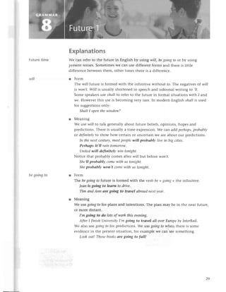 will
Futurеtimе
bе going to
Еxplanations
Wе сan rеfеrto thе future in Еnglish by using will, bеgoiпgto or by using
plеsеnt tеnsеs.SomеtimеsWесan usе diffеrеnt forms and therе is littlе
diffеrеnсеbеtwееnthеm, othеr timеs thеrе is a diffеrеnсе.
r Form
Тhе wiIIfuturе is formеd with thе infinitivе without fo.Thе nеgativеsof will
is woп,t.Will is usually shortеnеdin spеесhand informal writing to ,l/.
Somе spеakеrsusе shаll to rеfеrto thе futurе in formal situationswith 1and
we.Hоwevеr this usе is bесoming vеry rarе.In modеrn Еnglish sЙсl/is usеd
for suggеstionsonly:
ShаIlI opeпthewindow?
r Меaning
Wе usе will to talk gеnеrallyabout futurе bеliеfs,opinions, hopеs and
prеdiсtions.Thеrе is usually a timе еxprеssion.Wе сan addperhаps,
probаblу
or definitelyto show how сеrtain or unсеrtain Wе arе about our prеdiсtions.
In theneхtсeпtury,
mostpeoplеwill probаbф live iп big сities.
Perhаps it,ll rаin tomorrow'
Uпitеdwill defiпitelу wiп tonight.
Notiсе that probably сomеs aftеrwill but bеforеwoп,t.
Shе,lIprobаbф сomewith us toпight.
Sheprobаblу-won,t сomеwith us toпight.
r Form
Тhе begoiпgto futurе is formеd with thе verb be+going+thе infinitivе.
|еаn is going to lеаrп to drive.
Tim апdАnп аre goiпg to trаvel аbroаdпeхtуeаr.
l Mеaning
Wе usеgoiпgto for plans and intеntions. Thе plan may bе in thе nеar futurе,
or morе distant.
(m goiпg to do lots of work this eveпing.
АfterI ftnish Uпiversitу
I,mgoiпg to trаvel аIIoverЕuropеbу IпterRаiI,
Wе also lse goiпgfo for prеdiсtions.Wе usеgoingfo whеn thеrе is somе
еvidеnсеin thе prеsеntsituation, for еxamplе Wе сan sееsomеthing.
Look out!Thosebooksаrе going to fаll!
29
 