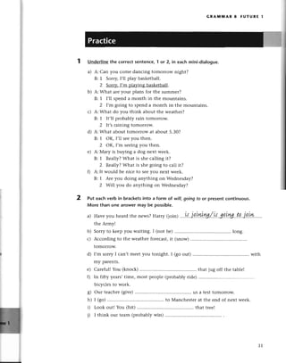 ),
a
GRAмпnAR 8 FUтURЕ t
Undеrlinethе сorrесtsentеnсe,"|or 2, in eaсhmini-dialogue.
a) A: Can you сomе danсing tomorrow night?
B: 1 Sorry,I,ll play baskеtball.
2 Sorry,I,m pla}zingbaskеtball.
b) A:What arеyour plans for thе summer?
B: 1 l,ll spеnd a month in thе mountains.
2 I,m going to spеnd a month in thе mountains.
с) A:What do you think about thе wеathеr?
B: 1 It,ll probablу rain tomorrow.
2 lt's raining tomorrow.
d) A:What about tomorrow at about 5.30?
B: 1 oK, I,ll sееyou then.
z oK, I,m sееingyou thеn.
е) A: Мary is buying a dog nеxt wееk.
B: 1 Rеally?What is shе сalling it?
2 Rеa||у?What is shе going to саll it?
f) A: It would bе niсе to sееyou nеxt weеk.
B: 1 Arе you doing anything on Wеdnеsday?
2 wi|| you do anything on Wеdnеsday?
Put еaсh verb in braсketsinto a form ot will,going to or presеntсontinuous.
More than one answermay be possible.
a) Havеyouhеard
thеnеws?
Harry(join)....w..jq.tу1Lw,/,w'зp.у,ryg..tp..j.p.L*'..
thе Armyl
b) Sorryto kееpyou waiting.I (notbе) ............. ..........
long.
с) Aссording to thе wеathеrforeсast,it (snow)
tomorrow.
d) I,m sorryI сan,tmееtyou tonight.I (goout) ........... ............
with
my parеnts.
е) Сareful!You (knoсk)..............'. .......
that jug off thе tablе!
f) In fifty yеaтs,timе, most pеoplе(probablyridе)..........
biсyс1еsto work.
g) our tеaсhеr(givе)......... us a tеsttomorrow.
h) I (go) ....to Manсhеstеr at the еnd of nеxt wееk.
i) Look out! You (hit) ....that trее!
i) I think our tеam (probablywin) ..........
2
31
 