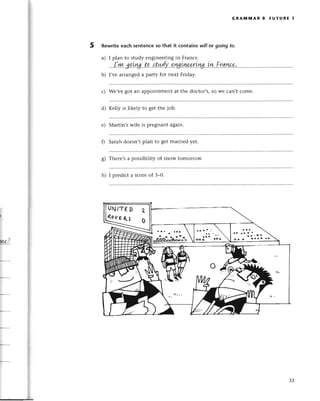 5
GRAlvt1YtAR 8 FUтURE l
Rеwriteeaсh sentenсeso that it сontains will or going to.
a) I plan to study еnginееringin Franсе.
...|.ш.go.|rg..t.q.,'|t*.dу..gш.irep-riш...цrу..f'rл.4&9'.
b) I,vе arrangеd a pafiУ for nеxt Friday.
с) Wе,vе got an appointmеnt at thе doсtor,s, so wе сan,t сomе.
d) Kеlly is likеly to gеt thе iob.
е) Martin,s wifе is prеgnant again.
0 Sarahdoеsn,tplan to gеt marriеd yеt.
g) Thеrе,sa possibility of snow tomorrow.
h) I prеdiсt a sсorеof З_0.
ls
ё ooo
oo
ме)..
UN,тЕ D
(ovЕ(l
"
r'o
оo. cо6ё
33
 