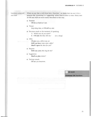 tunсtions using wil/
and sholl
GRAпnмAR 9 FUтURЕ 2
Whеn Wе say that a vеrb form has a ,funсtion,,Wеmеan that Wеusе it for a
purposelikе ,pтomising,or ,suggеsting,
rathеr than to rеferto timе. Мany usеs
of will and shаll arе moIе еasily dеsсribеdin this way.
r Promisе
I,ll try аs hаrd аs I сап.
r Thrеat
Stopdoing thаt, or I,II tell mу dаd.
r Dесision madе at thе momеnt of spеaking.
А: ,Whiсh oпedoyou wапt?,
B.. ,I,IItаke theblue silk one., (in a shop)
r offет
I,lI give you а Iift in my cаr.
WilI уou hаvе somemoreсoffee?
Shall I opeп thedoorfor you?
Rеquеst
WilI you саrry this bаgfor me?
Suggеstion
Shаll lуe plау tenпis?
Parting remark
I,lI see уou tomorrow'
35
 