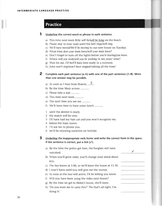 lNтER]vtEDlAтЕ LANGUAGЕ PRAстlсE
Undеrlinethе сorrесtword or phrasein eaсhsentenсe.
a) This timе nеxt wееk Billy will lie/wj]]!еЦiд8 on thе bеaсh.
b) Plеasеstayin your sеatsuntil thе bd,|riпgs/willring.
с) Wе,IIhауemoved/We,ll
be moviпgto our nеw housе on Tuеsday.
d) What timе doеsуour trаin leаve/willуour trаiп leаve?
е) Don,t forgеtto turn off thе lights bеforeyou,releаviпg/you
lеаve'
f) Whеrе will уou work/willуou bеworkiпgin tеn yеars,timе?
g) Wait for mе. I,lIbe/I,П
hаvebeenrеady in a momеnt.
h) John woп,tstop/won,t
hаvestopped
talking all thе timеl
Completeeaсhpart sеntenсе(a-h)with
than one answеrmay be possible.
a) As soon as I hеar from Sharon, ...5...
b) By thе timе Мary arrivеs
с) Plеasе
takеa sеat...........
d) This timе nеxt wееk...........
е) Thе nеxt timеyou sееmе ...........
f) Wе'll havе timе to havе somе lunсh
one of the part sentenсes(1-8).Morе
1 until thе dеntist is rеady.
Z the matсh will bе ovеr.
З l,ll havе had my hair сut and you won,t rесognizеmе.
4 bеforеthе train leavеs.
5 l,ll askhеr to phonе you.
6 wе,ll bе еnjoying oursеlvеson hоliday.
3 Undеrlinethe inappropriate
verb forms and write thе сorrесtform in the spaсe.
lf the sentenсeis сorrесt put a tiсk (/).
2
a) By thе timе thе poliсе gеt hеrе,thе burglarswill havе
vanishеd.
Whеn you,ll grow oldеr,you,ll сhangе your mind about
this.
Thе bus lеavеsat 1.00,so wе,ll lеavеthе housеat 11.30.
I won,t lеavеuntil you will givе mе thе monеy.
As soon as thе taxi will arrivе,I,ll bе lеtting you know.
Will yоu havе bееn using thе vidеo nеxt lеsson?
By thе timе wе gеt to Hеlеn,shousе, shе,ll lеavе.
.Do you Wantmе to сarry this?, ,No that,sall right, I,m
doing it.'
hl
d)
fl
o
ь/
h)
З6
 