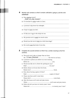 4
GRAммAR 9 FUтURE 2
Rewriteeaсh sentenсeso that it сontains will/shollor going tq and thе verb
underlined.
а) How оlavins tеnnis?
shлuweplаvtenлls?
rr.4rt...4.........
b) I,vе dесidеd to stud}zArabiс in Сairo.
с) I promisе to bе homе by midnight.
d) I hopе to mееt you later.
e) I,d likе you to p to thе shops for mе.
0 Wе promisе not to makе too muсh noisе.
g) Would you likе mе to help you with thosе bags?
h) Wе сould сomе baсk latеr if you likе.
Completеthe seсondsentenсeso that it hasa simi]armеaningto the first
sentenсe.
a) Thе work won,t takе us longеr than an hour.
w" .!Ц..hдu.'еrtn,'h9n'. .......
thеwork
inanhour.
b) I promisе to phonе you bеforеour nеxt mееting.
BеforеWе............. ..........
you.
с) Would you likе mе to сhесk thе spеlling for you?
Shall.......... foтyou?
d) Shеila rеfusеsto lеt mе sharеhеr book.
ShеilaWon,t ....book.
е) How about having a gamе of сhеss?
Shall.......... a gamеof сhеss?
f) Plеasеstayhеrе until I сomе baсk.
Plеasеdon,t ......... сomе baсk.
g) Aftеr thе lеssonwе,ll meеt and play tеnnis.
Whеn ....we,ll mееt and plаy tеnnis.
h) What job will you havе in twеnty years,timе?
What will ....in twеnty yеars,timе?
5
З7
 