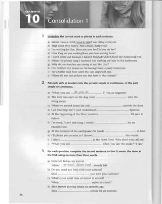 2
Underlinethe сorrесtword or phrasеin eaсhsentеnсе.
a) Whеn I was a сhi|d I usеdto ride/Iwаs riding a triсyсlе.
b) That looks vеry hеaly. Will l/ShаllI hеlp you?
с) I'm waiting for Suе.Hаveуou sееnher/Didуousеeher?
d) How |ong аreуou working/havе
уou bееnworkiпgherе?
е) I сan,t сomе out beсausеI hауеп,tfnished/I
didn,tfinish my homеwork yеt.
f) Whеn thе phonе rang I wаshеd/I
wаswаshiпgmy hair in thе bathroom.
g) Why doyou stаrе/аre
you stаringat mе likе that?
h) I'vе finishеd my еxams so I,m hаviпg/Ihауea party tomoшow.
i) Wе,d bеttеrwait hеrе until thе raiл stops/willstop.
i) Whеn did уou lаstgo/hаvе
уou lаst bеento thе сinеma?
Put eaсhverb in braсkеtsinto the prеsentsimpleor сontinuous,
or the past
simpleor сontinuous.
,What(youdo)..'.d.q...у.q.*,.dg..............,....
?,,I,man еnginееr.,
тhе door Wasopеn so thе dog (run) ....into thе
living room.
Whеn wе arrivеdhomе Jan (sit)............ оutsidеthе door.
Сan you hеlp mе? I (not undеrstand) .'..Spanish.
At thе bеginning of thе film I (realize)
..''.'....... I,d sееnit
a)
b)
с)
d)
е)
3
bеforе.
f) I,m sorry,I саn't talk long. I (study) ....for an
еxamination.
g) At thе momеnt of thе еarthquakеPat (rеad) ....in bеd.
h) I,ll phonе you as soon as I (know) ....thе rеsults.
D I (stay) ....at thе Hotеl Тirol. Why don,t you сall rnе?
i)
.What (you do) ....whеn you sawthе snakе?',| raл.,
For еaсhquеstion,сompIetеthe sесondsentеnсеso that it meansthe sameas
the first,usingno morеthan threewords.
a) Stеvеlеft bеforеmу aтrival.
Whеn|,,.4
rr|,Y
d'.' 5t эu*..hд,d...
a|r
eadу
lеft.
b) Do you nееd any hеlp with your suitсasе?
Shall.......... you with your suitсasе?
с) What,syour usualtimе of arrivalat sсhool?
Whеn ....arrivеat sсhool?
d) Aliсе startеdplaying tеnnis six months ago.
Aliсе .......... tеnnisfor six months.
38
 