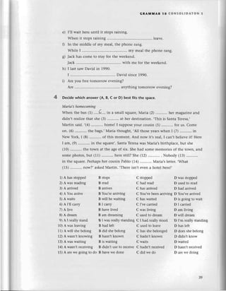 GRAмlvlAR 1o (oNsoLlDAтoN l
f)
I,ll wait hеrе until it stopsraining.
Whеn it stopsraining ....lеavе.
In thе middlе of my rnеal,thе phonе rang'
Whilе I ................. ......
my mеalthе phonе rang.
Jaсk has сomе to stay for thе wееkеnd.
Jaсk........... with mе for thе wееkеnd.
I lastsawDavid in 1990.
I ......'.......... ......
David sinсе1990.
Arе you frееtomorrow еvеning?
Arе ............ anything tomorrowеvеning?
4 Dесidеwhiсh answer(A, B, с or D) bеstfits the spaсe.
Mаriсl,shomесomiпg
Whеn thе bus (1).....Q....
in a smallsquarе'
Мaria (2)...........
hеr magazinеand
didn't rеalizеthat shе (З)...........
at hеr dеstination.,Тhisis SantaTеrеsa,,
Martin said..(4) homе! I supposеyоur сousin (5)...........
for us. Сomе
on. (6) thе bags.'Maria thought,,All thosеyеarswhеn I (7)...........
in
Nеw York,I (8)...........
of this momеnt. And now it,srеal,I сan,tbеliеvеit! Hеrе
I am, (9) in thе squarе,.
SantaTеrеsa
was Мaria,sbirthplaсе,but shе
(10)...'.......
thе town at thе agеof six. Shеhad somеmеmoriеsof thе town, and
somеphotos,but (11) hеrеstill?Shе (12) . Nobody (1З)...........
in thе squarе.Pеrhapshеr сousin Pablo (14) Мaria,slеttеr..What
(15)...........
now?,askеdМartin..Thеrеisn,tеvеna hotеlhеrеl,
е)
h)
1) A has stoppеd
2) A was rеading
З) A arrivеd
4) A Yоu arrivе
5) A waits
6) A I'll сarry
7) A livе
8) A drеarn
9)AIrеallystand
10)A was lеaving
11)A will shеbеlong
12)A wasn't knowing
13)A was waiting
14)A wasn,t rесеiving
15)A arеwе going to do
B stops
B rеad
B arrivеs
B You,rе arriving
B will bе waiting
B I сarгy
B havе livеd
B am drеaming
B I was rеally standing
B had lеft
B did shе bеlong
B hasn't known
B is waiting
B didn't usе to rесеivе
B havе wе donе
С stoppеd
С had rеad
С has arrivеd
С You,vе bееn arriving
С has waitеd
С I,vесarriеd
С was living
C usеd to drеam
С I had rеally stood
С usеd to lеavе
С has shе bеlongеd
С hadn't known
С waits
С hadn't rесеivеd
С did wе do
D was stoppеd
D usеd to rеad
D had arrivеd
D You'vе arrivеd
D is going to wait
D I сarriеd
D am living
D will drеam
D I,m rеally standing
D has lеft
D doеs shе bеlong
D didn't know
D waitеd
D hasn,t rесеivеd
D arе wе doing
З9
 