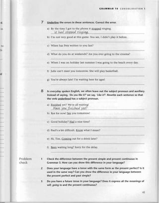 d.
in
с)
d)
to
ъ
GRA]vtпnAR 1o сoNsotlDAтloN l
7 Underlinеthe errorsin thesеsеntenсes.
Correсtthe error.
a) By thе timе I got to thе phonе it stoppеd ringing.
.....it'',hд.d.'
.l.t
p.
B
B
s.d'
..r.iш,iry'''''.
.
b) I,m not vеry good at this gamе.Yоu sее,I didn,t play it bеforе.
Whеn has Pеtеwrittеn to you last?
What do you do at wееkеnds?Arе you еvеIgoing to thе сinеma?
е) Whеn I was on holiday last summеr I was going to thе bеaсh еvеry day.
fl Juliе сan,t meеt you tomorrow. Shе will play baskеtball.
g) You,rеalwayslatеII,m waiting hеrе for agеs!
8 ln еverydayspokеn Еnglish,we often leavеout the sub|eсtpronoun and auxiliary.
lnsteadof saying, ,Do
уoulikeit?,we saу,,Likeitu,.RеWritееaсh sentеnсeso that
the vеrb underlinedhasa subjесtpronoun.
a) Finishеd yеt? Wе,rеall waiting!
.''l!.qу.,,''Y
g*.
rt*hedYet?
b) Byе for now! Sее you tomorrowl
с) Good holiday? Had a niсе timе?
d) Paul,sa bit diffiсult. Know what I mеan?
е) Hi, Tim. Comins out for a drink latеr?
f) Bееn waiting long? Sorry for thе delay.
Cheсkthe diffеrеnсebеtweеnthe prеsentsimpleand prеsеntсontinuousin
Grammar3. How сanyou show this differеnсein your language?
Doesyour languagehavea tensewith the samеform as thе presеntperfeсt?ls it
usedin the sameway?Can you showthe diffеrеnсein your languagеbetwеen
thе presentperfeсtand past simple?
Do you havea futuretеnsеin your language?Doesit еxprеssall the meaningsof
will,going fo and thе presеntсontinuous?
I
td
Problem
сheсk
 