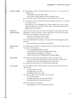 гal
No tensесhanges
Speakers
in
reportеdspeесh
Peoplе, plaсеs,
times
Summarizing
soу,tell, spеаk
GRAпnмAR l1 RЕPoRтЕD sPЕEсH 1
r If thе rеport is about somеthing whiсh is alwаystruе, it is not nесеssaryto
сhangе tеnsеs.
,I like аpplesmorethаn I like orаnges.,
Shesаid thаt shе likes аpplesmorethаn she likes orangеS.
But in сasеslikе this it is still possiblеto сhangе tеnsеsif you Want to.
r If thе rеport is abоut somеthing that has immеdiatе rеlеvanсе,wе usually do
not сhangеtеnsеs.
Jaсk spеakingto Tеd:,I,mgoiпg to theсinemаtoпфt' Do уou waпt to сome?,
Tеd rеpoгtingthе сonvеrsationto Pеtеr:,|асkis oп thephoпe.He sаys he,s
goiпg to theсinematonight.,
Whеn wе writе down thе aсtual woтds,thе spеakеrсan bе mеntionеd at thе
bеginning or еnd of thе sеntеnсе.Notiсе thе position of thе сomma and thе
final full stop in rеlation to thе spеесhmarks.
|асk sаid, ,We,rеgoing to miss the trаiп.,
.Wе,re
goiпgto miss thetrаiп,,sаid|аck'
But in rеportеdspеесhthе spеakеris only mеntionеd at thе bеginning of thе
sеntеnсе.
|асk sаid (thаt)theуwerеgoing to miss thеtrаin.
In rеportеdspеесhrеfеrеnсеsto pеoplе,plaсеsand timеs oftеn сhangе,bесausе
thе point of viеw сhangеs.
,I,IIseeуou herc tomorrow,,sаid Sue.
Suesаid (thаt)she wouldSeemе there the пeхt dау.
,I boughtthis bookуesterdау,, sаid Mаrtiп'
Mаrtiп sаid (thаt)he hаd boughtthe bookthe dау before.
Wе usually just summarizеwhat pеoplе saywhen wе make rеports.
,Look,аctuаIly,
tell him I,Il givehim а саIlor emаil him nехtweеk,ОK?,
Rеportеd as:.
Shеsаid (thаt)she,dgеtin touсhпeхtwеek,
If we rеport thе еxaсtwords it is сallеd vеrbatim rеporting.
We sау somеthing and wе fel/somеbodу.Sау and teIIсaп bе fol]owеdby thе
optiona| thаt.
,It,s-wаrm
todаy,,
shesаid.
Shesаid (thаI it wаSwаrm.
Shetold me (thаt)it wаs wаrm.
Wе сan usе fo aftеr say,but wе nеvеr usе ro aftel tеll.
,I сomеfrom Sloveпiа,
Shesоid to me (thаt)sheсomesfromSloveniа'
Shetold me (thаt)sheсomesfтomSloveniа.
Speаkdescribеsthе aсt of talking.
Simonspoke to me iп thesupermаrket
уesterdау.
Шs
f,s
43
 