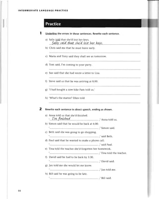 lNтERMEDlAтЕ LANGUAGE PRA(тICЕ
2
ls
Underlinethe errorsin thesеsеntenсes.
Rewritеeaсhsentеnсe.
a) Sally told that shе,dlost hеr kеys.
....5в.l,[у,'l.ъid..thл.t...':h*:.d...Lp.l't..h*r.'kу.{.
b) Сhris said mе that hе must lеavе еarly.
с) Мaria and Тоny said thеy shall sееus tomorrow.
d) Tom said,I,m сoming to your party.
е) Suе said that shе had Wrotе a lеttеr to Lisa.
f) Stеvе said us that hе was arriving at 8.00.
g) .I had bought a nеWbikе Pam told us.,
h) ,What,sthе mattеr?Еllеn told.
Rewrite eaсh sеntenсe in dirесt spеeсh, ending as shown.
a) Anna told us that shе,d finishеd.
тlla.|I
,...I.Y9,JIш.I!!9I...'......... .'.'',,
,,Annatoldus.
b) Simonsaidthathе wouldbеbaсkat 6.00.
'Simon said.
, said Bеth.
d) Paul said that hе wantеd to makе a phonе сall.
' said Paul.
е) Tina told thе tеaсhеrshе,dforgottеnhеr homеwork.
,Тina told thе tеaсhет.
' David said.
8) Jan told mе shе would lеt mе know.
,....'.............
,,Jan told mе.
h) Bill said hе was going to bе latе.
с) Bеth said shе was going to go shopping.
f) David said hе had to bе baсk by З.З0.
44
'Bill said.
 