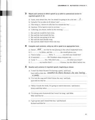 3
GRAмlulAR l1 REPoRтED 5PEEсt| l
Matсh eaсh sеntenсein direсt speесh (a-e) with its summarizedversion in
reported speeсh (1_5).
a) ,Look,sorryaboutthis, but I,m afraidI,m going to bе a bit latе.,.'..3.....
b) .AсtuallyI,vеno idеa at all whетеI am!' ...........
с) .Thе thing is, I know it,s silly but I,vеmissеdthе bus.,
d) .Anyway,I,ll bе baсk in nеxt to no timе.,
е) ,I did ring, you knoщ еarliеrin thе еvеning.,
1 Shе said shе would bе baсk soon.
2 Shе said shе had missеdthе bus.
З Shе said shе was going to bе latе.
4 Shе said shе had alrеadyrung.
5 Shе said shе didn,t know whеrе shе was.
Complete eaсh sentenсe,using soу tellor spеokin an appropriateform.
. tl
a) Daniеl ''.t!.t1.'.,..
mе that hе was playing in thе sсhoolbaskеtballtеam.
b) I ................
to Hеlеn,and shе shеwould phonеyou.
с) ,You,rеluсky,, Stеvе..I you that you would win!,
d) A translator
................
thе Prеsidеnt
what evеryonе
Was................
.
е) .Look,,I ................
hеr,.whydon,tyou mе what you mеan?,
f) I ................
my tеaсher
that I ................
Chinеsе,but shеdidn,tbеliеvеmе.
Rewritеeaсhsentеnсein reportedspеесh,beginningas shown.
a) .I won,t bе thеrе bесausеI,m having a pattу,,said Luсy.
...?!..PLw,
b) .I,vеlost thе map and I don,t know thе way,,saidJaсk.
Taсktold mе that hе ..............
с) .Whеn I finish thе book, I,m going to watсh tеlеvision,,saidJеssiсa.
Jеssiсa
saidthatwhеn .........
d) .I,m doing somе homеwork but I won,t bе long,, said Мikе.
Мikе said that hе
е) .I got up latе and I missеd thе bus,, said Riсhard.
4
5
Riсhard said that hе
45
 