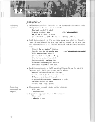 Reporting
questions
Reporting
сommands and
requests
Explanations
r Wе сan rеpolt quеstions with vеrbs likе сsk, woпder aпd wапt to kпow. Тense
сhangе rulеs arе thе samе as in Grammar 11.
,WTlere do уou live?, hе оskеd.
He аsked mе whеreI lived, (NОТ lv,hеrеI did lil'е
,Do you live iп Аthеns?, he аskеd.
Hе wаnted to know if I livеd iп Аthепs. (NoT ffaд"1
Look at morе еxamp|еs of ,Wh- quеstions, (using wheп, whаt, whу, how etс).
Study thе tеnsе сhangеs and word ordеr сarеfully. Notiсе that thе word ordеr
in a rеportеd quеstion is likе a norrnal statеmеnt, with thе subjесt beforе thе
vеrb.
,Whеre is the bus stаtion?, shе аskеd,
Shе сlskedwhere thе bus stсltioп wаs. (NoТ жiвя)
,Whаt are уou doiпg?, hе аsked.
Hе wаntеd to know whаt I wоs doing.
,Whу did уou go thеre?,shе сlskеd.
She woпderеdwhу I hаd goпe there.
,Whеre hаve уou сome from?, hе аskеd'
Hе сlskеdmе whеreI hсld сome from.
Look at morе ехamplеs of Уes,z}/o
quеstions (Do уou, Did you, Аrе уou etс').
Whеn и'е Iеport YеsAio quеstions Wе usе if ot whethеr.
,Doеs tltеLoltdott trоitl stop l.Lеrе?,
shе сlskеd.
Sltе сlskесl
lttе if tltе Lottdotttraiп Stoppеd hеre.
,Did
уott spесlk to RосllеI?, hе сlskеd,
Hе ll,сtlltесl
tо kt-totу'whethеrI hаd spoken to RсlсhеI.
,Аrе
уou сtsttLdеllt?,sJtеаskеd.
Shе сtskеdtпе if I wсISа student.
Commands arе rеpоrtеd with tell and thе infinitivе.
,Wаit! Wаit!,
I told him to wаit.
Rеquеstsarе rеportеd with сsk and thе infinitivе.
,Pleаsеwсtit!,
I аsked hеr to wаit.
46
 