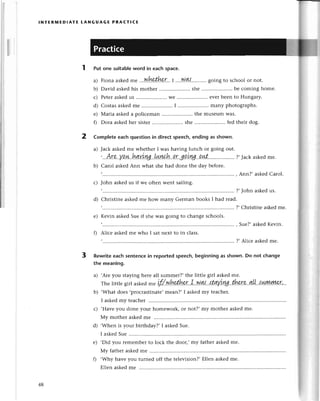 INтERMEDlAтE LANGUAGE PRAстlсЕ
Putonesuitable
wordin eaсhspaсe.
a) Fionaaskеd
mе ,.'w,he.,tkr...I
...'w.4{...'.......
goingto sсhool
or not.
b) David askеdhis mothеr .. shе ......... bе сoming homе.
с) Pеtеraskеdus ..Wе.......... еvеrbееn to Hungary.
d) Сostasaskеdmе ..I .....................
many photographs.
е) Мaria askеda poliсеman ..thе musеumWas.
f) Dora askеdhеr sistеr......... shе .....................
fеdthеirdog.
2 Completeeaсhquestionin direсtspеeсh,еndingas shown.
a) Jaсk askеdmе whеthеr I was having lunсh or going out.
'...Аr.e.у'Q.ol
hдuъуaL!,Lwah,'!r.g!.ku.vL1.цt'.. ?,Jaсk
askеd
mе.
b) Сarol askеdAnn what shе had donе thе day bеforе.
Ann?, askеdСаrol.
с) John askеd us if wе oftеn wеnt sailing.
?,John askеdus.
d) Сhristinе askеd mе how many Gеrman books I had rеad.
?, Сhristinе askеdmе.
е) Kеvin askеdSuеif shе was going to сhangе sсhools.
f) Aliсе askеd mе who I Sat nеxt to in сlass.
Suе?,askеdKеvin.
?,Aliсе askedmе.
3 Rewriteeaсhsentenсein reportedspeесh,beginningas shown.Do not сhange
the mеaning.
a) ,Arе you staying hеre all summеr?,thе littlе girl askеdmе.
Тhеlittlеgirlaskеd
-"
pf/.w'hp.thp.r.I..Nrl't..ttqfll...thp.rp..qI[!..lшууу.ууу
b) .What doеs ,proсrastinatе,mеan?,I askеdmy tеaсhеr.
I askеdmy tеaсhеr
,Havеyou donе your homеwork, or not?, my mothеr askеdmе.
Мy mothег askеdmе
,Whеn is your birthday?,I askеdSuе.
I askеdSuе ............
.Did you rеmеmbеrto loсk thе door,,my father askеdmе.
Мy fathеr askеdmе
,Why havе you turned off thе tеlеvision?,Еllеn askеdmе.
Еllеnaskеdmе ............
с)
d)
е)
fl
48
 