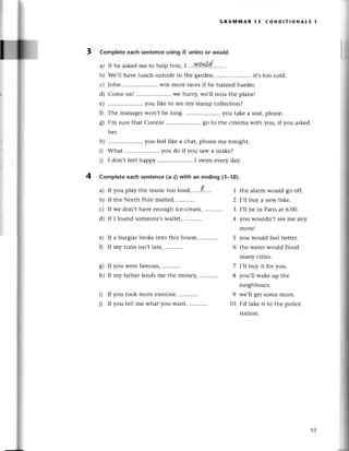 GRAinмAR 13 сoND!т|oNAts 1
3 Complete eaсh sеntеnсeusing if, unlеss
or would.
If hе askеdmе to hеlp him, I .. I|9l4,[d.......
.
Wе,ll havе lunсh outside in thе gатdеn, .. it,s too сold.
John .......... win moтеraсеsif hе trainеdhardеr.
Come on! .....................
Wеhurry,wе,llmissthе planе!
.. you likе to sееmy stamp сolleсtion?
Thе managеrwon't bе long. ..you takе a sеat,pleasе.
I,m surеthat Conniе .. go to thе сinеma with you, if you askеd
hеr.
h) .....................you
fееllikе a сhat,phonеmе tonight.
i) What .. you do if you saw a snakе?
i) I don,t fееl happy .. I swim еvеry day.
Complеtеeaсhsentеnсе(a_|)
with an ending (1-10).
a) If you play the musiс too loud, '...t,,,.'
b) If thе North Polе mеltеd
с) If wе don,t havе еnough iсe-сleam,
d) If I found somеonе,s wallеt,
е) If a burglaтbrokе into this housе,
f) If my trainisn,tlatе,...........
g) If you wеrеfamous,...........
h) If my father lеnds mе thе monеy,
i) If you took morе еxеrсisе,
i) If you tеll mе what you want, ...........
a)
b)
с)
d)
е)
0
s)
4
1 thе alarm would go off.
2 |'||bttуa nеw bikе.
3 I,ll bе in Parisat 6.00.
4 уotl wouldn,t sееmе any
morе!
5 you would fееl bеttеr.
6 thе watеrwould flood
many сitiеs.
7 l,||buу it for you.
8 you,ll wakе up thе
neighbours.
9 wе,ll gеt somе morе.
10 I,d takе it to thе poliсе
station.
53
 