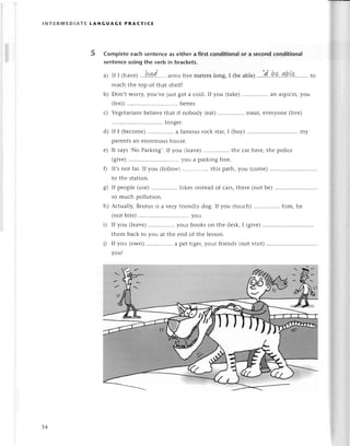 lNтERrиEDlAтE tANGUAGE PRAстlсЕ
b)
с)
Completeeaсhsеntеnсeas еithera firstсonditionalor a seсondсonditionaI
sеntеnсeusingthe verb in braсkets.
a) If I 1havе)...l"fud....'.
armsfivе mеtrеslong, I (bеablе)..'!d..he..4b.[9.''..,..
to
rеaсh thе top of that shеlf!
Don,t worry,you,vеjust got a сold. If you (takе)................
an aspirin,you
(fееl).......... ..bеttеr.
Vеgеtarians
bеliеvеthat if nobody (еat)................
mеat,еvеryonе(livе)
longеr.
If I (bесomе)
................
a famousroсk star,I (buy) ...'........
my
parеntsan еnormoushousе.
It says.No Parking,.If you (lеavе) thе сar hеrе,thе poliсе
(givе)......... ...you a parkingfinе.
0 lt,s not far.If you (follow) this path, you (сomе)
to thе station.
g) If pеoplе(usе)................
bikеsinstеadof сars,thеrе(notbе).............
so muсh pollution.
h) Aсtually, Brutus is a vеry friеndly dog. If you (touсh) him, hе
(notbitе) ............
you.
i) If you (lеavе) your books on thе dеsk,I (givе).'.......
thеm baсk to you at thе еnd of thе lеsson.
i) If you (own)................
a pеttigеr,yоuтfriеnds(notvisit)..........
you!
е)
54
 