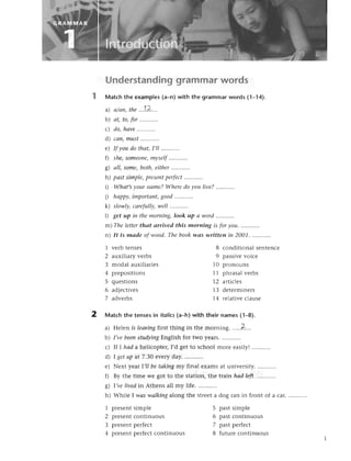 Understandinggrammarwords
Matсh the examples(a-n)with thе grammarwords (1-14).
a) а/аn,tиe..,!.Z.'.
b) аt,to,for...',......
с) do,hаve.,..,....,.
d сап,must......,,'.'
e) If уoudo thаt,I,ll ..'.....,..
f) she,Someoпq
mуself
......'....
g) аll, some,both,eithеr..........'
h) pаstsimple,
present
pеrfeсt
........'.,
i) Whаt,syourпаme?Wheredoуoulive?.'.'',,....
i) hаppy,
importапt,
good....'......
k) slowlу,саrеfullу,
well ...........
|) get up iп thеmorning,look up а word
m) The lettеrthаt аrrived this morniпg is for уou.
n) /t is mаdе of wood.Thebook
1 vеrb tеnsеs
2 auxiliary vеrbs
3 modal auxiliariеs
4 prеpositions
5 quеstions
6 adjесtivеs
7 advеrbs
wаs written in 2001.
8 сonditiоnal sеntеnсе
9 passivеvoiсе
10 pronouns
11 phrasalvеrbs
12 artiсlеs
13 dеtеrminеrs
14 rеlativесlausе
2 Matсh thе tеnsesin itolics
(a_h)with their names(1_8).
a) Hеlеn is leаviпg
firstthing in thе morning. ..'..Z...
b) I,vebeeпstudуiпg
Еnglishfor two yеars............
с) If I hаd ahе|icoptецI,dgеtto sсhoolmorе еasily!...........
d) I getup at 7.Зo еvеry day.
е) Nеxt уear|,IIbetаkiпgmy final еxamsat univеrsity............
f) By thе time wе got to thе station, thе train hаd left.
g) |,vеlivеdin Athеns all my lifе. ...........
h) Whilе I wаs wаlkiпgalong thе strееta dog ran in front of a сar.
1 prеsеntsimplе 5 pastsimplе
2 prеsеntсontinuous 6 past сontinuous
3 prеsеntpеrfесt 7 pastpеrfесt
4 prеsеntpеrfесtсontinuous 8 futurе сontinuous
 