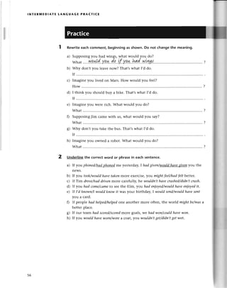 lNтЕRlvlЕDlAтЕ tANGUAGE PRAстlсE
Rewriteeaсhсomment,beginningas shown.Do not сhangethe meaning.
a) Supposingyou had wings, what would you do?
What
.....p.ц!.d''.уp,*.d.р''.'l..у.q.*''had..уl.|шl'...
.......................
?
b) Why don,t you lеavе now? That,s what I,d do.
If
с) Imaginеyou livеd on Mars. Нow would you fееl?
How..........
d) I think you should buy a bikе. That,swhat I,d do.
If
Imaginеyou WеIеriсh. What would you do?
What.........
SupposingJim сamе with us, what would you say?
What.........
g) Why don,t you takе thе bus. That,swhat I,d do.
If
h) Imaginеyou ownеd a robot. What would you do?
What ......... ........
?
2 Underlinethe сorrесtword or phrasein eaсhsentenсe.
a) If you phoпedkщЦhpng|mе yеstеrdaу,Ihаdgivеп/would
Ltаvезweп
you thе
nеWs.
b) If you took/t.llould
hаve tаkепmorе еxеrсisе,you mфt feel/hаdfeltbetter,
с) If Tim drove/hаddrivenmorе сarеfully, hе wouldп,thаveсrаshed/didп,t
сrаsh.
d) If you hаd сome/cаme
to Sееthе film, уou hаd eпioуed/would
hаveenioуedit.
e) |f I,d known/Iwouldknowit Wasyour birthday, I wouldsепd/would
hаvеseпt
you a сard.
f) If pеoplе hаd helped/helpеd
onе anothеr morе oftеn, thе world mфt be/wаsa
bеttеrplaсе.
g) If our tеam hаd sсorеd/sсored
morе goals, we hаd woп/сouldhаvеtцoп.
h) If you would hауеworп/worea coat, уotl wouldп,tget/didп,tget wet.
е)
56
 