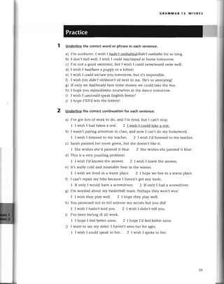 GRAпnмAR l5 WlsHЕs
Underlinethe сorreсtword or phrasein eaсhsеntenсe.
a) I,m sunburnt. I wish I hаdn,tsuпbаthed/didп,t
suпbаthefor so long.
b) I don,t fееl wеll. I wish 1сouldstаy/stауеd
at homе tomolrow.
с) I,m not a good swimmеr,but I wish | сouldswim/wouldswim we||.
d) I wish I hаd/hауea puppy or a kittеn!
е) I wish | сouldsee/sаw
you tomoшoщ but it,s impossiblе.
f) I wish Jim didп,tsit/doesп,t
sit nеxt to mе. Hе,sso annoying!
g) If only wе hqd/wouldhаvesomе monеy wе сould takе thе bus.
h) I hopе уo:ueпioуed/enjoy
уoшsе|vеs at thе danсе tomorrow.
D I wish I сап/сouldspеakЕnglish bеttеr!
i) I hopе I,п/I,dwin thе lottеryl
2 Undеrlinethе сorreсtсontinuationfor eaсhsentenсe.
a) I,vеgot lots of work to do, and I'm tirеd, but I сan,t stop.
1 I wish I had takеn a rеst. 2 I wish I сould takе a rеst.
b) I wasn,tpaying attеntion in сlass,and now I сan,t do my homеwork.
1 I wish I listеnеd to my tеaсhет. 2 I wish I,d listеnеd to my tеaсhеr.
с) Saтahpaintеd hеr room grееn,but shе doеsn,tlikе it.
1 Shе wishеs shе,dpaintеd it bluе. 2 Shе wishеs shе paintеd it bluе.
d) This is a vеry pttzzl,ingproblеm!
1 I wish I,d known thе answеr. 2 I wish I knеw thе answеr.
е) It,srеally сold and misеrablеhеrе in thе wintеr.
1 I wish wе livеd in a warm plaсе. 2 I hоpе wе livе in a warm plaсе.
0 I сan,t rеpair my bikе bесausеI havеn,t got any tools.
1 If only I would have a sсrеwdrivеr. 2 |f only I had a sсrеwdrivеr.
g) I,m worriеd about my baskеtballtеam. Pеrhapsthеy won,t win!
1 I wish thеy play wеll. 2 I hopе thеy play wеll.
h) You prоmisеd not to tеll anyonе my sесIеtsbut you didl
1 I wish I hadn,t tоld you. 2 I wish I didn,t tеll you.
i) I,vеbееn fееling ill all wеek.
1 I hopе I fееl bеtter soon. 2 I hopе I,d fееl bеttеr soon.
i) I want to sееmy sistеr.I havеn,t sееnhет for agеs.
1 I wish I сould spеakto hеr. 2 I wish I spokе to hеr.
. -*$
--1.:t
:i'
|pу.
ip
59
 