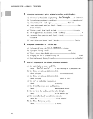 lNтERпnEDlAтЕ tANGUAGE PRAстIсE
3 Complete eaсh sentenсewith a suitablеform of the verb in braсkets.
I,m soakеdto thе skin! If only I фring) ...h4d...
This pullover Wasсhеap. I wish I Фuy) two of them!
I likе your sсhool.I wish I (go)......... .......
thеrеtoo.
I must gеtin touсh with Sue.If only I (know) ................
hеr
phonе numbеr!
е) Тhis bus is rеally slow! I wish wе (takе) thе train.
0 I,m disappointedin this сamеra.I wish I (not buy) ................
it.
g) I answеrеdthrееquestionswеll. If only I (finish) ................
thе
wholе tеst!
h) I сan,t undеrstandМariеI I wish I (spеak) Frеnсh.
4 Complete eaсh sentenсein a suitableway.
a) I,mhungтy.If only ....I..hдq(...4..t!!!1dуl1{.l*...
with mе.
b) Еnjoy your holiday. I hopе ....timе.
с) This is a lovеly plaсе. I wish we ....bеforе.
d) It,sa pity you livе so far away.If only you ............ nеarеr.
е) Еllеn is a fantastiсdanсer.I wish I ................ .......
aswеll asher!
5 Rita isn't very happy at the moment. Complete her words.
a) Rita wastеda lot of monеy on DVDs.
.I wish | ...h!!di..t...w.!!{t.d...........
so muсh money on еxpеnsivеDVDs!,
b) Rita thinks nеw jobs are diffiсult to find.
,I wish nеw jobs ....sо diffiсult to find.,
с) Rita thinks nеw jobs arе diffiсult to find.
,I wish nеw jobs ....еasierto find.,
d) Rita сan,t go on holiday this summеr.
'I wish I ................ .......
on holiday.'
e) Rita doеsn,thavе vеry good qualifiсations.
,Iwish I ................ .......
bеttеrqualifiсations.,
Г) Rita has to do thе washing up. Shе hatеsdoing it.
'I wish I ................ .......
do the washingup.'
g) Rita is sorry hеr family movеd to thе suburbs.
,Iwish Wе............. to thе suburbs.,
h) Rita thinks shе is vеry untidy.
'I wish I ................ .......
so untidy.'
a)
b)
с)
d)
60
 