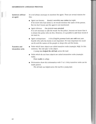 lNтЕR]vlEDlAтЕ LANGUAGЕ PRACтlсЕ
Sеntеnсеswithout
an agent
Transitiveand
intransitive
verbs
It is not alwaysnесеssaryto mеntion thе agеnt.Thеre arе sеvеralrеasonsfor
this:
r Agent not known: Brепdа,smotorbikewаs stolen lаst night.
If wе knеw whо had stolеn it, wе would mеntion thе name of thе pеrson.
But wе don,t know and the agеnt is not mеntionеd.
r Agеnt obvious: Опeprotestеrwаs аrrested'
It is not nесеssaryto add thе words .by thе poliсе,,bесausеwе know that it
is alwaysthе poliсе who do this. Howevеr,it is possiblеto add thеsеwords if
WеWant to.
r Agent unimportant: A lot of Eпglishgrammаrbooksаre sold everyуeаr.
Еxaсtly who sеllsthе books is not important. If it was important we сould
lse bу and thе namеs of thе pеoplе oт shopswho sеll the books.
l Verbswhiсh have objесtsareсallеd transitivе vеrbs (еxamplle:
help),In this
sеntеnсе,,thе old lady, is thе objесt.
A youngmаn helped the old lаdу аcrosstheroаd'
r Verbswhiсh do not havе obiесts arе сallеd intransitivе vеrbs (еxamplе:
walk).
Diапе wоIks to сoIIеgе'
r Diсtionariеs show this information with T or I. only transitivе vеrbs сan be
madе passive.
The old lаdy wаs helpеdаcrosstheroаdbу а youngmап.
62
 