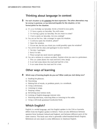 I NтER]r,|ЕDlAтE LAN G UAG E PRAстlсЕ
Thinkingaboutlanguagein сontext
3 tor еaсhsituation(a_d)underIine
the bеstexprеssion.
Thе othеr alternatives
may
be wrong in grammar,or too informal/impolite
for the situation,or too
formal/poIitе
for thе situation.
a) It,sr-ouгbirthday on Saturday.Invitе a friеnd to your party.
1 I'1lhavе apartУ on Saturday.You will сomе.
2 I,m having a partу on Saturday.Do you Want to сomе?
З I havе a party on Saturday.Arе you сoming?
bl bu arе on thе bus. Ask a strangеrto opеn thе window.
1 Сould you opеn thе windoщ plеasе?
2 opеn thе window.
3 Ехсusеmе, but do you think you сould possibly opеn thе window?
с) You arrivе latе for сlassand apologizеto your tеaсhеr.
1 I,m latе,I apologizе.
2 SoтrуI,m latе.
3 Plеasеaссеptmy most sinсerеapologiеs.
d) You arе a witnеss to a minor aссidеnt.Еxplain what you saw to a poliсеman.
1 Тhis сar сomеSdown thе road and hits a trее,bangl
2 А сarhad сomе down thе road and had hit a tIее.
З A сar сamе down thе road and hit a trее.
Other ways of learning
4 Whiсh waysof learningEnglishdo you usе?What сouldyou startdoing now?
a) Rеadingfor plеasurе.
b) Тranslating.
с) Мaking lists of words, or problеm points, in a notеbook.
d) Using a diсtionary.
е) Listеningto songs.
f) Kееping a diary.
g) Rеviеwingyour writtеn work.
h) Looking at Еnglish-languagеintеrnеt sitеs.
i) Watсhing tеlеvision,watсhing films or listеning to thе radio.
i) Using a sеlf-studygrammar/voсabularybook.
WhiсhEnglish?
Еnglish is a world languagе,and thе Еnglish spokеn in thе USA or Australia
diffеrsfrom thе Еnglish spokеn in Britain. Thеrе arе also diffеrеnсеsbеtwееn
spеakеrsfrom Sсotland,Irеland and Еngland, and bеtwеendiffеrеnt parts of thе
samе сountry. This book usеswhat is gеnеrallyсallеd StandardBritish Еnglish.
Rеfеrеnсеsarе also madе to somе diffеrеnсеsin Amеriсan Еnglish.
 