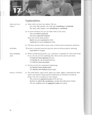 Vеrbs with two
objесts
to bе born
hаvе something
donе
Passivе+ infinitive
Еxplanations
r Somе vеrbs сan havе two objесts. Wе сan:
givе, Iеnd,offеr,promisе, sell, seпd, tаkе somеthing to somebody
buу, kееp,mаke, prepоre' Sаve Solnеthing for sоmеbody.
r In aсtivе SеntеnсеsWе сan usе thеsе vеrbs in two ways:
Petergаve Kаren а prеseпt.
Pеtergаve а prеSeпt to Kаreп.
Еaсh way сan bе madе passivе:
Kаren wоs giveп а present bу Petеr.
A present wаs givеп to Kаrеn bу Petеr.
l Тhе form without to/foris morе usual, in both aсtivе and passivе sеntеnсеs.
To bе borп is a passivе form but doеs not havе an obvious passivе mеaning.
I wаs born in Uruguау.
r Whеn a profеssional pеrson, е.g. a mесhaniс, a plumbеr еtс. doеs somе work
for us, Wе сan usе hауе somеthiпg dопe,Hауе сan bе usеd in any tеnsе.
Wе hсld our house pаiпted lаst уеаr'
I,m hаviпg mу саr serviсed tomorrow.
I,уе hсld mу room dесorаted.
r Wе also usе this for unplеasant happеnings.
Shе hсld her house brokeп iпto.
Tim hоd his оrm brokeп plаying rugbу.
r Thе уеrbs beliеvе,ехpесt,kпow, repoTt,sау, thiпk, Supposе|uпderstапd arе oftеn
usеd in thе prеsеnt simplе passivе followеd by an infinitivе (fo do/to bе
doiпg).This usе is сommon in nеws rеports.
The есonomу is eхpeсted to grow bу 2o/othis yeаr.
Bесkhаm is sаid to be сonsidering а trапsferfrom Mапсhеster United.
The пew shoppiпg сeпtrе is supposed to open пeхt spriпg'
66
 