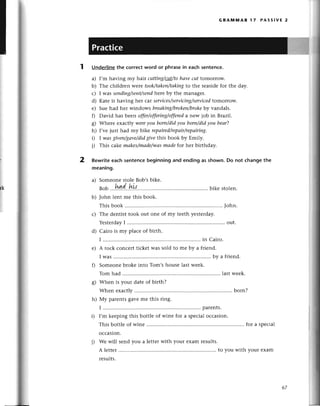 1
GRAмlYlAR l7 PAss!vЕ 2
UnderIinе
the сorreсtword or phrasein eaсhsentenсe.
a) I,m having my hair cuttiпg/сuI/to
hаveсut tomorrow.
b) Thе сhildrеn were took/tаken/tаkiпg
to thе sеasidеfor thе day.
с) I was seпdiпg/sent/sепd
hеrе by thе managеr.
d) Katе is having hеr сar serviсes/serviсing/sеrviсed
tomorrow.
е) Suе had hеr windows brеаkiпg/brokеп/brokе
by vandals.
f) David has bееn offer/offeriпg/offered
a nеw job in Brazil.
g) Whеrе еxaсtly wereyou born/didуou borп/didуou beаr?
h) I,vе just had my bikе repаirеd/repаir/repаiring.
D I wаsgiveп/gаve/did
give this book by Еmily.
j) This сakе mаkеs/mаdе/wаs
mаde fot hеr birthday.
Rewriteeaсhsentenсebeginningand endingas shown.Do not сhangethe
meaning.
a) Somеonе stolе Bob,sbikе.
rlt'
Bob ''.I4.1.'!э!{'..'....'...'' bikе stolеn.
b) John lent mе this book.
This book ........
John.
с) Thе dеntist took out onе of my tееth yеstеrday.
Yеstеrday
I ................ ...........
out.
d) Сairo is my plaсе of birth.
I ..........'..... in Сairo.
е) A roсk сonсеrt tiсkеt was sold to mе by a friеnd.
I was ......... by a friеnd.
f) Somеonеbrokе into Tom,shousе last wееk.
Tom had ........
lastwееk.
g) Whеn is your datе of birth?
Whеn еxaсtly ........
born?
h) Мy parеntsgavеmе this ring.
I ................ parеnts.
i) I,m kееping this bottle of winе for a spесialoссasion.
This bottlеof winе ........
for a spесial
oссasion.
i) wе will sеnd you a lеttеrwith your exam rеsults.
A lеttеr ........
to you with your еxam
rеsults.
2
rk
67
 
