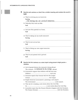 l ]]Ж
lNтЕRмЕDlAтE LANGUAGE PRACтIсE
3 Rewriteeaсh sеntеnсeso that it has a similarmeaning and сontainsthe word in
bold.
a) Thеy,rеsеrviсing my сar tomorrow.
having
!шv..I^ауущ..у!+у.'aqlr..{.?.rу]4d..t.a.ry!!.rr.a.w.,....
b) Yеstеrdaythеy stolе my bikе.
had
Lastyеar thеy paintеd our housе.
had
Thеy,rеtaking out my tooth tomorrоw!
having
Thеy,vе just сut my hair.
had
Thеy'rе fitting our nеW сarpеttomorтow.
having
They,vе just paintеd Ann,s portrait.
had
4 Rewritеthe first sеntenсеas a news rеport using presentsimplе passive+
infinitive.
Lots of pеoplе bеliеvе thе сriminal is living аbroad.
Thесrimina
l ...
l,:,,
h.e,Li?у.'9!('.t.a..
h*..LiYъw abroad.
Есonomists supposеthat inflation will fall nеxt yеar.
Inflation next year.
Еvеryonе еxpeсtsthat Arsеnal will win thе Lеague.
Arsеnal thе Leaguе.
Peoplе think thе Govеrnmеnt is planning a nеw airpolt.
Thе Govеrnmеnt......... ....a nеWairport.
Thеy say hе is making a nеw moviе about thе Сivil War.
Hе ............. a nеWmoviе aboutthе Сivil War.
Journalistsrеport that thе Finanсе Мinister disagrееswith thе Prеsidеnt.
Thе Finanсе Мinistеr with thе Prеsidеnt.
с)
d)
е)
o
ь)
a)
b)
с)
d)
е)
68
 