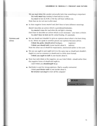 Opinions and
аdviсe
GRA[nмAR l8 мoDAts l: PRESENT AND FUтURЕ
Wе usе mustwhen thе spеakеrpеrsonally fееlsthat somеthing is important.
YourеаIlymust stopworkiпgso hаrd апd try to relах.
Youmust beherebу 8,00, or thebuswill leаvewithoutуou'
Notе that we do not usе to after must.
r In thеir negativе fotms mustп,tand doп,thаvеto havе diffеrеnt mеanings.
Nfustn,tdеsсribеsan aсtion whiсh is prohibitеd/forbiddеn.
Youmustn,t cross theroаdwheп therеdlфt is showiпg.
Don,t hауefo dеsсribеsan aсtion whiсh is not neсеssary_ you havе a сhoiсе.
Youdon,t hаve to turп on thесeпtrаIheаtiпg.It,sаutomаtiс.
Wе usе shouldand shouldпt to givе an opinion about what is thе bеst thing
to do. Whеn wе speakto anothеr pеrson our opinion bесomеsadviсе.
I thiпk the police should аrrest hooligаns. (opinion)
I think уou should tаlk to уour teасherаbout it. (adviсе)
Notе thе othеr usе of shouldfoт еxpесtation,mеntionеd еarliеrin this unit.
Wе сan lse oughtto and oughtnot fo in thе samе Way as should and shouldп,t.
ought fo is not as сommon as shouldand is a littlе morе formal.
I thiпkуou ought to tаlk toуourteасher
аboutit.
Notе that with think in the nеgativе,WеuSеI don,tthink +shouldтathеrthan
thе nеgativе forms of shоuld and oughtto'
I doп,tthiпk you should/ought to go.
Hаd bettеris usеd foт strong opinions. Hаd is usually сontraсtеd.
I think уou,d better tаlk to your teасherаbout it.
We,d better пot forget to turn off theсomputer!
7-J.
 