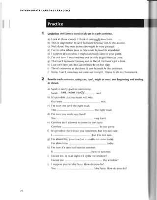 lNтЕRмЕDlAтЕ LANGUAGE PRAстlсE
Underlinethe сorreсtword or phrasein eaсhsеntenсe.
a) Look at thosе сlouds. I think tt сап/tцlghamust
lain.
b) This is impossible!It cап,tbe/mustп,t
be/mауnot bethе answеr.
с) Wеll donе! You mаy be/must
be/might
be vеtу plеasеdl
d) I,vеno idеa whеrеJanе is. Shесouldbe/mustbeanywhеrе!
е) I supposеit,spossib|е.Imight/саn/must
сomе to your party.
f) I,m not surе.I mustпot/mаУпotbe ablе to gеt thеrе in timе.
g) Тhat саn,tbe/mustп,t
be/mауnot beDavid. Hе hasn,t got a bikе.
h) Lisa isn,t hеrе yеt. She саn be/must
beon her waу'
D Thеrе,sSomеonеat thе door. It саn be/сould
be the postman.
i) Sorry,I саn,tсome/mау
пot сomеolt tonight. I havе to do my homеwork.
2 Rеwriteeaсh sentenсе,using con,con,t,mightor must,and bеginning and ending
as shown.
a) Sarahis rеally good at swimming.
Saffih
...94.W..{.w.L.Ш..rЧlllY,
. ...wеll.
b) It,spossiblеthat our tеam will win.
our tеam ............
win.
с) I'm surеthis isn,t thе right road.
This ........... . thе rightroad.
d) I,m surеyou work vеry hard!
You ............ vеryhard.
е) Carolinе isn,t allowеd to сomе to our party.
Carolinе to our party.
f) It,spossiblеthat l,ll sееyou tomorroщ but I,m not surе.
I ................ , but I,mnot surе.
8) I'm afтaidthat your tеaсhеris unablе to сomе today.
I'm afraidthat ........... . today.
h) I,m surеit,s vеry hot hеrе in summеr.
It ............... hеrеin summеr.
i) Еxсusеmе, is it all right if I opеn thе window?
Ехсusеrnе,............ thе window?
i) I supposеyou,rе Мrs Pеrry.How do you do?
You ............ Мrs Pеrry.How do you do?
IL
 