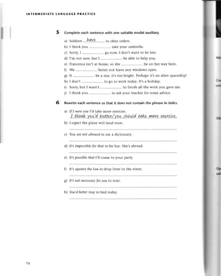 lNтЕRмEDlAтE LANGUAGE PRAстICE
5
6
lil
! rll
;
I
1
i
I
I
i
I
t
l
t
I
I
I
I
I
l
I
I
I
I
r
I
a
!
I
I
I
I
I
I
I
I
!
I
I
I
I
I
;
Complete еaсh sentenсewith one suitablemodal auxiliary.
a) Soldiers.'.!уtуp.........
to obey orders.
b) I think you ........... takеyouт umbrеlla.
с) Sorry,I .....................
go now. I don,twant to be latе.
d) I,m not sulе,but I .......... bе ablеto hеlp you.
е) Franсesсaisn,t at home, so she ..bе on hеr way hеrе.
0 Wе .. bеttеrnot lеavе any windows opеn.
g) It .......... bе a staг,it,s too bright. Perhapsit,s an aliеn spaсеship!
h) I don't .. to go to work today. It's a holiday.
D Sorry,but I wasn,t .. to finish all the work you gavеmе.
i) I think you ........... to askyouт teaсhеrfor somеadviсе.
Rewriteeaсh sеntenсeso that it does not сontain the phrasein itolics.
a) If I werеуou I,d takе morе еxеrсise.
I..t!уiуtk..y.o.*.d...b.et'.t.эr/Jqш.,:!зp.ц!d..t.ъk.!у!!19..тх
b) I eхpeсtthе plane will land soon.
с) You аrenot аIlowedto usе a diсtionary.
d) It,s impossiblefor thаt to bе Suе. Shе,sabroad.
e) It,spossiblethаt |,|сomе to your party.
f) It,sаgаinstthe lаw to dtop littеr in thе strееt.
g) It,snot neсessаry
for уou to wait.
h) You,dbetterstaу in bеd tоday.
74
 