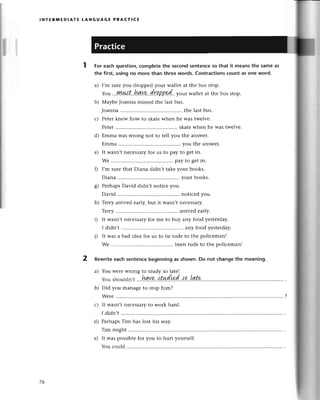 lNтER]t,lЕDlAтE tANGUAGЕ PRAстIсE
For eaсhquestion,сompletethе sесondsentenсеso that it mеansthe sameas
the first, using no morе than three words. Contraсtionsсount as one word.
a) I,m surеyou droppеd your wallеt at thе bus stop.
Yotl...||Иit#t'.Lи.v..a..
/.7.q
B'Р.d.. у ou,wallеt at thе bus stop.
b) Мaybе Joanna missеd thе last bus.
Joanna ....thе lastbus.
с) Pеtеrknеw how to skatеwhеn hе was twеlve.
Pеtеr.......... skatewhеn hе was twеlvе.
d) Еmma WasWrongnot to tеll you thе answеr.
Еmma ....you thе answеr.
е) It wasn,tnесеSsaryfor us to pay to gеt in.
Wе ............. pay to gеtin.
f) I,m surеthat Diana didn,t takеyour books.
Diana ....your books.
g) PеrhapsDavid didn,t notiсе you.
David ....notiсеdyou.
h) Tеrry arrivеd еarly,but it wasn,tnесеssary.
Tеrry......... arrivеdеarly.
i) It wasn,tneсеSsaryfor mе to buy any food yеstеrday.
I didn,t ....any food yеstеrday.
j) It was a bad idеa for us to bе rude to thе poliсеman!
Wе ............. bееnrudеto thе poliсеmanl
2 Rewriteeaсhsentenсebeginningas shown.Do not сhangethe meaning.
a) You WеrеWrongto study so latе!
Youshouldn,
t ...
h!!Y
9..{.t*d
ird..l р...И.t
p.
b) Did you managеto stop him?
I didn't
PеrhapsTim has lost his way.
Tim might
It was possiblеfor you to hurt yoursеlf.
You сould
d)
е)
76
 