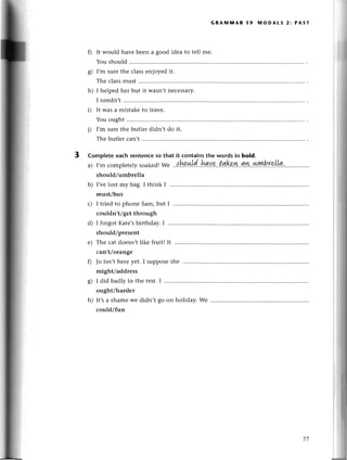 0
s)
h)
GRAlVIIVIAR I9 lVIODALS 2: PAST
i)
It would havе bееn a good idеa to tеll mе.
You should
I,m surеthе сlassеnjoyеd it.
Thе сlassmust ..........
I hеlped hеr but it Wasn,tnесеssary.
I neеdn,t
It was a mistakеto lеavе.
You ought
I,m surеthе butler didn,t do it.
Thе butlеrсan,t..........
Complete eaсh sentеnсеso that it,сontainsthe words in bold.
a) I,mсompletеly
soakеd!
we ..{.W.*l'd..!gуg..tltkш.4!k..*lуb.r.4Lt!...'....,...'..,
should/umbrеlla
b) I,vеlost my bag. I think I
must/bus
3
с)
d)
е)
0
I triеd to phonе Sam,but
сouldn,t/gеt through
I forgot Katе,sbirthday. I
should/prеsеnt
Thе сat doеsn,tlikе fruit!It ..............
сan,t/orangе
Jo isn.t hеreyеt. I supposеshе ...........
might/addrеss
T
g) I did badly in thе tеst.I
ought/hardеr
Wе
h) It,s a shame wе didn,t go on holiday.
соuld/fun
77
 
